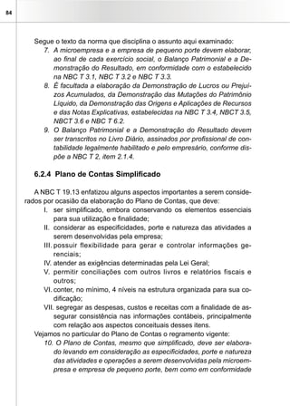 84
Segue o texto da norma que disciplina o assunto aqui examinado:
7. 	A microempresa e a empresa de pequeno porte devem elaborar,
ao final de cada exercício social, o Balanço Patrimonial e a De-
monstração do Resultado, em conformidade com o estabelecido
na NBC T 3.1, NBC T 3.2 e NBC T 3.3.
8. 	É facultada a elaboração da Demonstração de Lucros ou Prejuí-
zos Acumulados, da Demonstração das Mutações do Patrimônio
Líquido, da Demonstração das Origens e Aplicações de Recursos
e das Notas Explicativas, estabelecidas na NBC T 3.4, NBCT 3.5,
NBCT 3.6 e NBC T 6.2.
9.	 O Balanço Patrimonial e a Demonstração do Resultado devem
ser transcritos no Livro Diário, assinados por profissional de con-
tabilidade legalmente habilitado e pelo empresário, conforme dis-
põe a NBC T 2, item 2.1.4.
6.2.4 Plano de Contas Simplificado
A NBC T 19.13 enfatizou alguns aspectos importantes a serem conside-
rados por ocasião da elaboração do Plano de Contas, que deve:
I.	 ser simplificado, embora conservando os elementos essenciais
para sua utilização e finalidade;
II.	 considerar as especificidades, porte e natureza das atividades a
serem desenvolvidas pela empresa;
III.	possuir flexibilidade para gerar e controlar informações ge-
renciais;
IV.	atender as exigências determinadas pela Lei Geral;
V.	 permitir conciliações com outros livros e relatórios fiscais e
outros;
VI.	conter, no mínimo, 4 níveis na estrutura organizada para sua co-
dificação;
VII. segregar as despesas, custos e receitas com a finalidade de as-
segurar consistência nas informações contábeis, principalmente
com relação aos aspectos conceituais desses itens.
Vejamos no particular do Plano de Contas o regramento vigente:
10. O Plano de Contas, mesmo que simplificado, deve ser elabora-
do levando em consideração as especificidades, porte e natureza
das atividades e operações a serem desenvolvidas pela microem-
presa e empresa de pequeno porte, bem como em conformidade
 