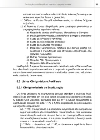 Escrituração contábil simplificada para micro e pequena empresa 85
com as suas necessidades de controle de informações no que se
refere aos aspectos fiscais e gerenciais;
11. O Plano de Contas Simplificado deve conter, no mínimo, 04 (qua-
tro) níveis;
12. O Plano de Contas Simplificado deve contemplar pelo menos a
segregação dos seguintes valores:
a)	 Receita de Vendas de Produtos, Mercadorias e Serviços;
b)	 Devoluções de Produtos, Mercadorias e Serviços Cancelados;
c)	 Custo dos Produtos Vendidos;
d)	 Custo das Mercadorias Vendidas;
e)	 Custo dos Serviços Prestados;
f)	 Despesas Operacionais, relativas aos demais gastos ne-
cessários à manutenção das atividades econômicas, não
incluídas nos custos;
g)	 Outras Receitas Operacionais;
h)	 Receitas Não Operacionais; e
i)	 Despesas Não Operacionais.
No Capítulo 7 apresentamos um estudo detalhado sobre Plano de Con-
tas, abordando aspectos conceituais e propondo sugestões de modelos a
serem desenvolvidos em empresas com atividades comerciais, industriais
e de prestação de serviços.
6.3 Livros Obrigatórios e Auxiliares
6.3.1 Obrigatoriedade de Escrituração
Os livros utilizados na escrituração contábil atendem a diversas finali-
dades e são previstos em leis que tratam de aspectos societários e fiscais.
O Código Civil Brasileiro, aprovado pela Lei nº 10.406/02, regulamenta a
escrituração contábil nos arts. 1.179 a 1.195, destacando-se entre aqueles
os seguintes dispositivos:
Art. 1.179. O empresário e a sociedade empresária são obrigados a
seguir um sistema de contabilidade, mecanizado ou não, com base
na escrituração uniforme de seus livros, em correspondência com a
documentação respectiva, e a levantar anualmente o balanço patri-
monial e o de resultado econômico.
§ 1º Salvo o disposto no art. 1.180, o número e a espécie de livros
ficam a critério dos interessados.
 