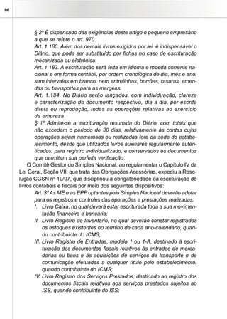 86
§ 2º É dispensado das exigências deste artigo o pequeno empresário
a que se refere o art. 970.
Art. 1.180. Além dos demais livros exigidos por lei, é indispensável o
Diário, que pode ser substituído por fichas no caso de escrituração
mecanizada ou eletrônica.
Art. 1.183. A escrituração será feita em idioma e moeda corrente na-
cional e em forma contábil, por ordem cronológica de dia, mês e ano,
sem intervalos em branco, nem entrelinhas, borrões, rasuras, emen-
das ou transportes para as margens.
Art. 1.184. No Diário serão lançados, com individuação, clareza
e caracterização do documento respectivo, dia a dia, por escrita
direta ou reprodução, todas as operações relativas ao exercício
da empresa.
§ 1º Admite-se a escrituração resumida do Diário, com totais que
não excedam o período de 30 dias, relativamente às contas cujas
operações sejam numerosas ou realizadas fora da sede do estabe-
lecimento, desde que utilizados livros auxiliares regularmente auten-
ticados, para registro individualizado, e conservados os documentos
que permitam sua perfeita verificação.
O Comitê Gestor do Simples Nacional, ao regulamentar o Capítulo IV da
Lei Geral, Seção VII, que trata das Obrigações Acessórias, expediu a Reso-
lução CGSN nº 10/07, que disciplinou a obrigatoriedade da escrituração de
livros contábeis e fiscais por meio dos seguintes dispositivos:
Art. 3º As ME e as EPP optantes pelo Simples Nacional deverão adotar
para os registros e controles das operações e prestações realizadas:
I.	 Livro Caixa, no qual deverá estar escriturada toda a sua movimen-
tação financeira e bancária;
II.	 Livro Registro de Inventário, no qual deverão constar registrados
os estoques existentes no término de cada ano-calendário, quan-
do contribuinte do ICMS;
III.	Livro Registro de Entradas, modelo 1 ou 1-A, destinado à escri-
turação dos documentos fiscais relativos às entradas de merca-
dorias ou bens e às aquisições de serviços de transporte e de
comunicação efetuadas a qualquer título pelo estabelecimento,
quando contribuinte do ICMS;
IV.	Livro Registro dos Serviços Prestados, destinado ao registro dos
documentos fiscais relativos aos serviços prestados sujeitos ao
ISS, quando contribuinte do ISS;
 