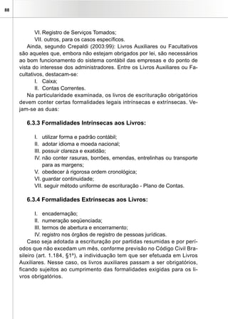 88
VI.	Registro de Serviços Tomados;
VII. outros, para os casos específicos.
Ainda, segundo Crepaldi (2003:99): Livros Auxiliares ou Facultativos
são aqueles que, embora não estejam obrigados por lei, são necessários
ao bom funcionamento do sistema contábil das empresas e do ponto de
vista do interesse dos administradores. Entre os Livros Auxiliares ou Fa-
cultativos, destacam-se:
I.	 Caixa;
II.	 Contas Correntes.
Na particularidade examinada, os livros de escrituração obrigatórios
devem conter certas formalidades legais intrínsecas e extrínsecas. Ve-
jam-se as duas:
6.3.3 Formalidades Intrínsecas aos Livros:
I.	 utilizar forma e padrão contábil;
II.	 adotar idioma e moeda nacional;
III.	possuir clareza e exatidão;
IV.	não conter rasuras, borrões, emendas, entrelinhas ou transporte
para as margens;
V.	 obedecer à rigorosa ordem cronológica;
VI.	guardar continuidade;
VII. seguir método uniforme de escrituração - Plano de Contas.	
6.3.4 Formalidades Extrínsecas aos Livros:
I.	 encadernação;
II.	 numeração seqüenciada;
III.	termos de abertura e encerramento;
IV.	registro nos órgãos de registro de pessoas jurídicas.
Caso seja adotada a escrituração por partidas resumidas e por perí-
odos que não excedam um mês, conforme previsão no Código Civil Bra-
sileiro (art. 1.184, §1º), a individuação tem que ser efetuada em Livros
Auxiliares. Nesse caso, os livros auxiliares passam a ser obrigatórios,
ficando sujeitos ao cumprimento das formalidades exigidas para os li-
vros obrigatórios.
 