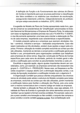 Escrituração contábil simplificada para micro e pequena empresa 91
A definição da Função e do Funcionamento das rubricas do Elenco
de Contas é importante para que se possa padronizar a classificação
dos fatos contábeis e os relatórios que resultarem da escrituração,
assegurando tratamento uniforme, independentemente do profissio-
nal que esteja executando os trabalhos. (CFC, 2002:40).
	
A sugestão de Modelo de Plano de Contas apresentada neste livro, ape-
sar de conservar as características de “simplificação” preconizadas no Esta-
tuto Nacional da Microempresa e Empresa de Pequeno Porte, foi elaborada
com base na legislação societária prevista nas Leis nº 6.404/76 e 11.638/07,
e visa tão-somente apresentar uma base para orientar a elaboração do Pla-
no de cada empresa, respeitando suas características e especificidades.
O modelo proposto aplica-se a empresas que exercem atividades mis-
tas – comércio, indústria e serviços – realizadas conjuntamente. Caso não
sejam realizadas as três atividades, existem duas opções a seguir pela em-
presa. Primeira: utilização do modelo completo excluindo as contas que não
são utilizadas, mantendo as demais e conservando a codificação geral para
facilitar o uso, principalmente para organizações contábeis que trabalham
para empresas de vários ramos. Segunda: construção de Planos de Contas
específicos para cada ramo de atividade, partindo do modelo geral e refa-
zendo a codificação para conciliar as peculiaridades inerentes a cada um.
Escolhida a segunda opção, alguns ajustes importantes devem ser con-
siderados, como, por exemplo: as empresas comerciais não necessitam dos
grupos 3 – CUSTOS e 4 – PRODUÇÃO. Nesse caso, as Despesas e as Re-
ceitas ocupariam o espaço aberto com a eliminação daquelas contas, e as
contas de Apuração receberiam a codificação iniciada com o algarismo 5.
A Organização Contábil que possua clientes enquadrados nos diversos
ramos de atividade pode adotar a estrutura do Modelo completo para todas
as empresas, excluindo as contas que não são utilizadas, porém mantendo
a codificação básica para facilitar a utilização dos Planos, pois uma conta
com a mesma nomenclatura tem o mesmo código em todas as empresas.
Atende também a utilização de Plano de Eventos, caso seja adotado. A fi-
nalidade do Plano de Eventos é a gravação dos vários elementos comuns nas
“partidas” que se repetem e formam eventos contábeis. Por exemplo: cada com-
pra a prazo constitui uma transação ou fato contábil; o conjunto das compras a
prazo constitui o evento contábil compras a prazo. Sua contabilização será:
 