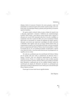 Apresentação



olímpica dentro do processo formativo de nossas gerações, sendo esta
estimulada nos eventos de esporte educacional e esporte escolar, com o uso
do fair-play e da simbologia olímpica, questões mais que atuais no momento
esportivo brasileiro.
    No quarto estudo a atenção voltou-se para a relação do esporte com
a educação, registrando a extensão e influência nas competições/jogos
escolares. Neste estudo o autor detecta a pouca relação entre o esporte e a
educação até o ano de 1985, mantendo como foco o recorde, a medalha, e a
competição como alvo. A partir de 1988, com a nova Constituição Federal,
observaram-se movimentos no sentido de ampliação da relação esporte e
educação, com eventos que superaram o paradigma até então vivenciado
e defendido. Cabe registrar aqui que os avanços obtidos desde então, na
compreensão do esporte como uma política de Estado, se devem em grande
parte ao compromisso do Professor Tubino como homem público. A vitória
na inclusão do art. 217 na Constituição Federal, reconhecendo o esporte
como direito de todos, é uma das muitas histórias que ele protagonizou e se
orgulhava em nos contar.
     Por tudo isso, acreditamos que esta contribuição do Professor Tubino
será de grande valia para todos os profissionais de Educação Física e
Esporte, servindo como um referencial imprescindível aos estudos e
trabalhos da área. Porém, se é verdade que nem todas as ideias expostas
neste texto encontram sintonia e aderência direta com as políticas emanadas
deste Ministério, a publicação que ora vai a público também implica na
manifestação do respeito do Ministério do Esporte ao profissional que
representou o Professor Manuel José Gomes Tubino para a área da Educação
Física e Esporte no Brasil.
    Ficam aqui os nossos mais sinceros agradecimentos.


                                                            Julio Filgueira




                                                                           9
 