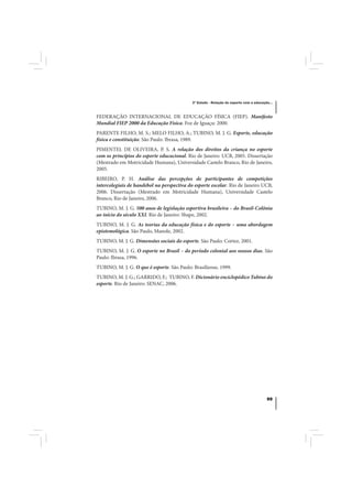 3º Estudo - Relação do esporte com a educação...



FEDERAÇÃO INTERNACIONAL DE EDUCAÇÃO FÍSICA (FIEP). Manifesto
Mundial FIEP 2000 da Educação Física. Foz de Iguaçu: 2000.
PARENTE FILHO, M. S.; MELO FILHO, A.; TUBINO, M. J. G. Esporte, educação
física e constituição. São Paulo: Ibrasa, 1989.
PIMENTEL DE OLIVEIRA, P. S. A relação dos direitos da criança no esporte
com os princípios do esporte educacional. Rio de Janeiro: UCB, 2005. Dissertação
(Mestrado em Motricidade Humana), Universidade Castelo Branco, Rio de Janeiro,
2005.
RIBEIRO, P. H. Análise das percepções de participantes de competições
intercolegiais de handebol na perspectiva do esporte escolar. Rio de Janeiro UCB,
2006. Dissertação (Mestrado em Motricidade Humana), Universidade Castelo
Branco, Rio de Janeiro, 2006.
TUBINO, M. J. G. 500 anos de legislação esportiva brasileira – do Brasil-Colônia
ao início do século XXI. Rio de Janeiro: Shape, 2002.
TUBINO, M. J. G. As teorias da educação física e do esporte – uma abordagem
epistemológica. São Paulo, Manole, 2002.
TUBINO, M. J. G. Dimensões sociais do esporte. São Paulo: Cortez, 2001.
TUBINO, M. J. G. O esporte no Brasil – do período colonial aos nossos dias. São
Paulo: Ibrasa, 1996.
TUBINO, M. J. G. O que é esporte. São Paulo: Brasiliense, 1999.
TUBINO, M. J. G.; GARRIDO, F.; TUBINO, F. Dicionário enciclopédico Tubino do
esporte. Rio de Janeiro: SENAC, 2006.




                                                                                        99
 