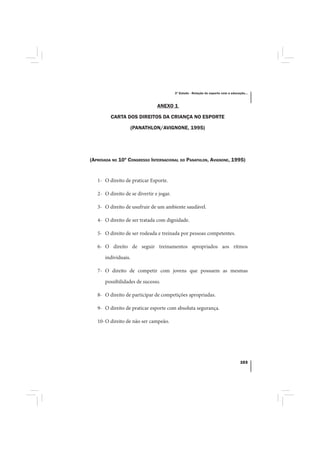 3º Estudo - Relação do esporte com a educação...



                                ANEXO 1

         CARTA DOS DIREITOS DA CRIANÇA NO ESPORTE

                     (PANATHLON/AVIGNONE, 1995)




(APROVADA NO 10º CONGRESSO INTERNACIONAL DO PANATHLON, AVIGNONE, 1995)


   1- O direito de praticar Esporte.

   2- O direito de se divertir e jogar.

   3- O direito de usufruir de um ambiente saudável.

   4- O direito de ser tratada com dignidade.

   5- O direito de ser rodeada e treinada por pessoas competentes.

   6- O direito de seguir treinamentos apropriados aos ritmos

      individuais.

   7- O direito de competir com jovens que possuem as mesmas

      possibilidades de sucesso.

   8- O direito de participar de competições apropriadas.

   9- O direito de praticar esporte com absoluta segurança.

   10- O direito de não ser campeão.




                                                                                     103
 
