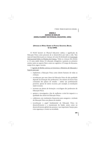 3º Estudo - Relação do esporte com a educação...



                         ANEXO 2
                    AGENDA DE BERLIM
         (WORLD SUMMIT ON PHYSICAL EDUCATION, 1995)




        (APROVADA NO WORLD SUMMIT ON PHYSICAL EDUCATION, BERLIM,
                            5/11/1999)


     O World Summit on Physical Education ratifica o significado da
Educação Física como processo de se desenvolver por toda a vida. Tem
especial importância para as crianças, tal como foi declarado na Convenção
Internacional Sobre os Direitos da Criança. Todas as crianças têm direito
a: (1) uma saúde ótima; (2) educação obrigatória e gratuita no primeiro
ensino, tanto no aspecto físico como no cognitivo; (3) tempo de descanso,
tempo livre, jogos e recreio.
    A Agenda de Berlim convoca os Governos e Ministros de Educação e
Esporte para que:
    — implantem a Educação Física como direito humano de todas as
      crianças;
    — reconheçam que uma classe de Educação Física de alta qualidade
      depende da formação dos professores e do número de horas fixas
      constantes dos planos de estudos – ambas são perfeitamente
      possíveis, apesar de outros recursos, por exemplo, as instalações
      sejam escassas;
    — invistam em planos de formação e reciclagem dos professores de
      Educação Física;
    — apoiem a investigação a fim de melhorar o nível de impacto e a
      qualidade das classes de Educação Física;
    — colaborem com instituições financeiras para assegurar a inclusão
      da Educação Física nos planos de estudos;
    — reconheçam o papel fundamental da Educação Física no
      desenvolvimento e a manutenção da Saúde, assim como no
      desenvolvimento global das pessoas e sua importante função para
      criar segurança e coesão na sociedade;

                                                                                   105
 