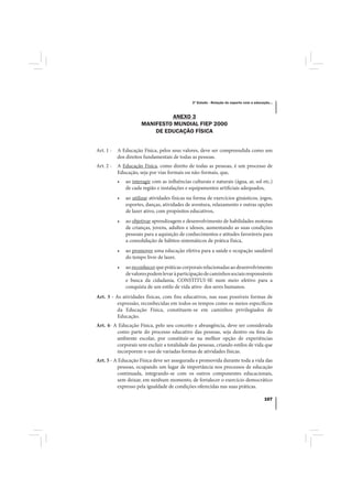 3º Estudo - Relação do esporte com a educação...



                               ANEXO 3
                      MANIFESTO MUNDIAL FIEP 2000
                          DE EDUCAÇÃO FÍSICA


Art. 1 -   A Educação Física, pelos seus valores, deve ser compreendida como um
           dos direitos fundamentais de todas as pessoas.
Art. 2 -   A Educação Física, como direito de todas as pessoas, é um processo de
           Educação, seja por vias formais ou não-formais, que,
           •   ao interagir com as influências culturais e naturais (água, ar, sol etc.)
               de cada região e instalações e equipamentos artificiais adequados,
           •   ao utilizar atividades físicas na forma de exercícios ginásticos, jogos,
               esportes, danças, atividades de aventura, relaxamento e outras opções
               de lazer ativo, com propósitos educativos,
           •   ao objetivar aprendizagem e desenvolvimento de habilidades motoras
               de crianças, jovens, adultos e idosos, aumentando as suas condições
               pessoais para a aquisição de conhecimentos e atitudes favoráveis para
               a consolidação de hábitos sistemáticos de prática física,
           •   ao promover uma educação efetiva para a saúde e ocupação saudável
               do tempo livre de lazer,
           •   ao reconhecer que práticas corporais relacionadas ao desenvolvimento
               de valores podem levar à participação de caminhos sociais responsáveis
               e busca da cidadania, CONSTITUI-SE num meio efetivo para a
               conquista de um estilo de vida ativo dos seres humanos.
Art. 3 - As atividades físicas, com fins educativos, nas suas possíveis formas de
          expressão, reconhecidas em todos os tempos como os meios específicos
          da Educação Física, constituem-se em caminhos privilegiados de
          Educação.
Art. 4- A Educação Física, pelo seu conceito e abrangência, deve ser considerada
         como parte do processo educativo das pessoas, seja dentro ou fora do
         ambiente escolar, por constituir-se na melhor opção de experiências
         corporais sem excluir a totalidade das pessoas, criando estilos de vida que
         incorporem o uso de variadas formas de atividades físicas.
Art. 5 - A Educação Física deve ser assegurada e promovida durante toda a vida das
          pessoas, ocupando um lugar de importância nos processos de educação
          continuada, integrando-se com os outros componentes educacionais,
          sem deixar, em nenhum momento, de fortalecer o exercício democrático
          expresso pela igualdade de condições oferecidas nas suas práticas.

                                                                                           107
 