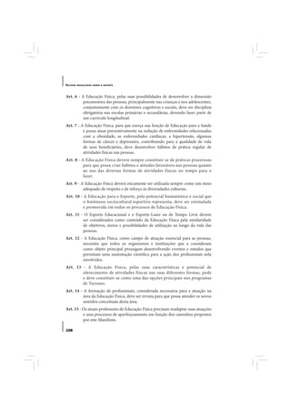 E STUDOS   BRASILEIROS SOBRE O ESPORTE




Art. 6 - A Educação Física, pelas suas possibilidades de desenvolver a dimensão
          psicomotora das pessoas, principalmente nas crianças e nos adolescentes,
          conjuntamente com os domínios cognitivos e sociais, deve ser disciplina
          obrigatória nas escolas primárias e secundárias, devendo fazer parte de
          um currículo longitudinal.
Art. 7 - A Educação Física, para que exerça sua função de Educação para a Saúde
          e possa atuar preventivamente na redução de enfermidades relacionadas
          com a obesidade, as enfermidades cardíacas, a hipertensão, algumas
          formas de câncer e depressões, contribuindo para a qualidade de vida
          de seus beneficiários, deve desenvolver hábitos de prática regular de
          atividades físicas nas pessoas.
Art. 8 - A Educação Física deverá sempre constituir-se de práticas prazerosas
          para que possa criar hábitos e atitudes favoráveis nas pessoas quanto
          ao uso das diversas formas de atividades físicas no tempo para o
          lazer.
Art. 9 - A Educação Física deverá eticamente ser utilizada sempre como um meio
          adequado de respeito e de reforço às diversidades culturais.
Art. 10 - A Educação para o Esporte, pelo potencial humanístico e social que
          o fenômeno sociocultural esportivo representa, deve ser estimulada
          e promovida em todos os processos de Educação Física.
Art. 11 - O Esporte Educacional e o Esporte-Lazer ou de Tempo Livre devem
         ser considerados como conteúdo da Educação Física pela similaridade
         de objetivos, meios e possibilidades de utilização ao longo da vida das
         pessoas.
Art. 12 - A Educação Física, como campo de atuação essencial para as pessoas,
         necessita que todos os organismos e instituições que a consideram
         como objeto principal prossigam desenvolvendo eventos e estudos que
         permitam uma sustentação científica para a ação dos profissionais nela
         envolvidos.
Art. 13 - A Educação Física, pelas suas características e potencial de
        oferecimento de atividades físicas nas suas diferentes formas, pode
        e deve constituir-se como uma das opções principais nos programas
        de Turismo.
Art. 14 - A formação de profissionais, considerada necessária para a atuação na
          área da Educação Física, deve ser revista para que possa atender os novos
          sentidos conceituais desta área.
Art. 15 - Os atuais professores de Educação Física precisam readaptar suas atuações
          e seus processos de aperfeiçoamento em função dos caminhos propostos
          por este Manifesto.

108
 