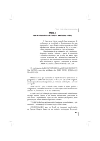 3º Estudo - Relação do esporte com a educação...



                               ANEXO 4
        CARTA BRASILEIRA DE ESPORTE NA ESCOLA (1989)


                       O Esporte na Escola, cedendo lugar ao esporte de
                  performance e permitindo o direcionamento de suas
                  competições à busca do alto rendimento e de uma frágil
                  relevância de talentos, distanciou-se dos princípios e
                  valores inerentes à manifestação Esporte-Educação.
                       Educadores de várias regiões do país (professores,
                  dirigentes, árbitros e alunos), a partir de discussões
                  e subsídios veiculados, por ocasião dos XVIII Jogos
                  Escolares Brasileiros, na I Conferência Brasileira do
                  Esporte na Escola, num momento histórico do repensar
                  dessa manifestação esportiva, elaboraram a presente
                  CARTA BRASILEIRA DO ESPORTE NA ESCOLA.

   Os participantes da I CONFERÊNCIA BRASILEIRA DO ESPORTE
NA ESCOLA, uma das atividades dos XVIII JOGOS ESCOLARES
BRASILEIROS,


     OBSERVANDO que o conceito de esporte moderno permaneceu na
perspectiva do rendimento até os anos 60 do século XX quando surgiram,
entre os pensadores contemporâneos, as primeiras contestações a tal visão
do Esporte;
    PERCEBENDO que o esporte como direito de todos passou a
compreender, como formas de exercício deste direito, outras manifestações
além das de performance ou de alto rendimento;
     CONFIRMANDO que a perspectiva do direito de cada um ao Esporte
abrange pessoas comuns e em estados diferenciados, portadores de
deficiências e superdotados, e que, em cada manifestação esportiva, estas
participações devem obedecer a preceitos distintos;
    VERIFICANDO que a Constituição Brasileira, promulgada em 1988,
determina a promoção prioritária do Esporte Educacional;
    CONSIDERANDO que, no Brasil, as chamadas manifestações
de Esporte-Educação foram, na sua maioria, reproduções do esporte

                                                                                  111
 