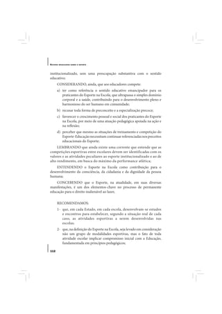 E STUDOS   BRASILEIROS SOBRE O ESPORTE




institucionalizado, sem uma preocupação substantiva com o sentido
educativo;
       CONSIDERANDO, ainda, que aos educadores compete:
       a) ter como referência o sentido educativo emancipador para os
          praticantes do Esporte na Escola, que ultrapassa o simples domínio
          corporal e a saúde, contribuindo para o desenvolvimento pleno e
          harmonioso do ser humano em comunidade;
       b) recusar toda forma de preconceito e a especialização precoce;
       c) favorecer o crescimento pessoal e social dos praticantes do Esporte
          na Escola, por meio de uma atuação pedagógica apoiada na ação e
          na reflexão;
       d) perceber que mesmo as situações de treinamento e competição do
          Esporte-Educação necessitam continuar referenciadas nos preceitos
          educacionais do Esporte;
     LEMBRANDO que ainda existe uma corrente que entende que as
competições esportivas entre escolares devem ser identificadas com os
valores e as atividades peculiares ao esporte institucionalizado e ao de
alto rendimento, em busca do máximo da performance atlética;
    ENTENDENDO o Esporte na Escola como contribuição para o
desenvolvimento da consciência, da cidadania e da dignidade da pessoa
humana;
    CONCEBENDO que o Esporte, na atualidade, em suas diversas
manifestações, é um dos elementos-chave no processo de permanente
educação para o direito inalienável ao lazer,


       RECOMENDAMOS:
       1- que, em cada Estado, em cada escola, desenvolvam-se estudos
          e encontros para estabelecer, segundo a situação real de cada
          caso, as atividades esportivas a serem desenvolvidas nas
          escolas;
       2- que, na definição do Esporte na Escola, seja levado em consideração
          não um grupo de modalidades esportivas, mas o fato de toda
          atividade escolar implicar compromisso inicial com a Educação,
          fundamentada em princípios pedagógicos;

112
 