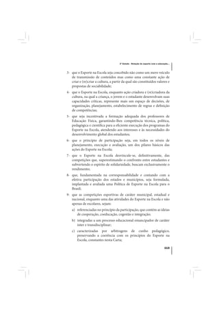 3º Estudo - Relação do esporte com a educação...



3- que o Esporte na Escola seja concebido não como um mero veículo
   de transmissão de conteúdos mas como uma constante ação de
   criar e (re)criar a cultura, a partir da qual são constituídos valores e
   propostas de sociabilidade;
4- que o Esporte na Escola, enquanto ação criadora e (re)criadora da
   cultura, na qual a criança, o jovem e o estudante desenvolvam suas
   capacidades críticas, represente mais um espaço de decisões, de
   organização, planejamento, estabelecimento de regras e definição
   de competências;
5- que seja incentivada a formação adequada dos professores de
   Educação Física, garantindo-lhes competência técnica, política,
   pedagógica e científica para a eficiente execução dos programas do
   Esporte na Escola, atendendo aos interesses e às necessidades do
   desenvolvimento global dos estudantes;
6- que o princípio de participação seja, em todos os níveis de
   planejamento, execução e avaliação, um dos pilares básicos das
   ações do Esporte na Escola;
7- que o Esporte na Escola desvincule-se, definitivamente, das
   competições que, superestimando o confronto entre estudantes e
   subvertendo o espírito de solidariedade, buscam exclusivamente o
   rendimento;
8- que, fundamentada na corresponsabilidade e contando com a
   efetiva participação dos estados e municípios, seja formulada,
   implantada e avaliada uma Política de Esporte na Escola para o
   Brasil;
9- que as competições esportivas de caráter municipal, estadual e
   nacional, enquanto uma das atividades do Esporte na Escola e não
   apenas de escolares, sejam:
   a) referenciadas no princípio da participação, que contém as ideias
      de cooperação, coeducação, cogestão e integração;
   b) integradas a um processo educacional emancipador de caráter
      inter e transdisciplinar;
   c) caracterizadas por arbitragens de cunho pedagógico,
      preservando a coerência com os princípios do Esporte na
      Escola, constantes nesta Carta;

                                                                                113
 