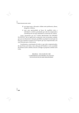 E STUDOS   BRASILEIROS SOBRE O ESPORTE




              d) um espaço para a discussão e debate entre professores, alunos,
                 dirigentes e árbitros;
              e) mais uma oportunidade na busca do equilíbrio entre o
                 individual e o coletivo, permitindo que cada um compreenda a
                 contribuição da sua ação individual na construção do coletivo.
     Assim, entendendo que esta “CARTA BRASILEIRA DO ESPORTE
NA ESCOLA” não se esgota nem se apresenta como um produto acabado,
que, por seu dinamismo e intenção, possibilita sua própria reconstrução em
busca da constante recriação de um Esporte que seja compromissado com
uma Educação para a democracia.
    Conclamamos a participação de todos os que estão compromissados,
de uma forma ou de outra, com a educação do brasileiro e com a sociedade
do próximo século a debater, discutir e divulgar as propostas contidas nesta
Carta.


                                      BRASÍLIA – DF, JULHO DE 1989
                                I CONFERENCIA DE ESPORTE NA ESCOLA
                                  XVIII JOGOS ESCOLARES BRASILEIROS




114
 