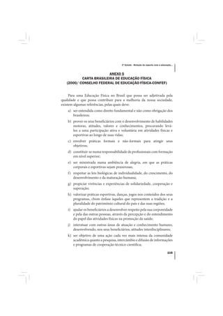3º Estudo - Relação do esporte com a educação...



                         ANEXO 5
           CARTA BRASILEIRA DE EDUCAÇÃO FÍSICA
   (2000/ CONSELHO FEDERAL DE EDUCAÇÃO FÍSICA-CONFEF)


     Para uma Educação Física no Brasil que possa ser adjetivada pela
qualidade e que possa contribuir para a melhoria da nossa sociedade,
existem algumas referências, pelas quais deve:
    a) ser entendida como direito fundamental e não como obrigação dos
       brasileiros;
    b) prover os seus beneficiários com o desenvolvimento de habilidades
       motoras, atitudes, valores e conhecimentos, procurando levá-
       los a uma participação ativa e voluntária em atividades físicas e
       esportivas ao longo de suas vidas;
    c) envolver práticas formais e não-formais para atingir seus
       objetivos;
    d) constituir-se numa responsabilidade de profissionais com formação
       em nível superior;
    e) ser ministrada numa ambiência de alegria, em que as práticas
       corporais e esportivas sejam prazerosas;
    f) respeitar as leis biológicas de individualidade, do crescimento, do
       desenvolvimento e da maturação humana;
    g) propiciar vivências e experiências de solidariedade, cooperação e
       superação;
    h) valorizar práticas esportivas, danças, jogos nos conteúdos dos seus
       programas, cbom ênfase àqueles que representem a tradição e a
       pluralidade do patrimônio cultural do país e das suas regiões;
    i) ajudar os beneficiários a desenvolver respeito pela sua corporeidade
       e pela das outras pessoas, através da percepção e do entendimento
       do papel das atividades físicas na promoção da saúde;
    j) interatuar com outras áreas de atuação e conhecimento humano,
       desenvolvendo, nos seus beneficiários, atitudes interdisciplinares;
    k) ser objetivo de uma ação cada vez mais intensa da comunidade
       acadêmica quanto a pesquisa, intercâmbio e difusão de informações
       e programas de cooperação técnico-científica;

                                                                                   115
 