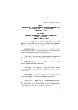 3º Estudo - Relação do esporte com a educação...



                         ANEXO 6
 INDICAÇÃO Nº 3 DA COMISSÃO DE REFORMULAÇÃO DO ESPORTE
           BRASILEIRO (1985) – DA MANIFESTAÇÃO
                    ESPORTE-EDUCAÇÃO

                        RELATÓRIO:
      UMA NOVA POLÍTICA PARA O DESPORTO BRASILEIRO –
                  ESPORTE BRASILEIRO –
                 UMA QUESTÃO DE ESTADO

    A comissão de reformulação do Desporto Nacional, instituída pelo
Decreto nº 91.452, de 19 de junho de 1985 e regulamentada pela Portaria
Ministerial nº 598, de 01 de agosto de 1985,


    CONSIDERANDO que, no conceito de esporte indicado para o Brasil,
a manifestação Esporte-Educação é fundamental, pois é aquela que abrange
toda a infância e a adolescência da população brasileira,


    VERIFICANDO que é justamente nas faixas etárias dos praticantes do
Esporte-Educação que reside a maior parte da dívida social do país,


    CONFIRMANDO que as maiores possibilidades de ação educativa do
Esporte incidem no processo educacional,


     CONHECENDO que, muitas vezes, o termo Educação Física e Esporte
se confundem pela sua interdependência, quando utilizados no ambiente
educacional,


    CONSIDERANDO que existe uma relação entre o caráter capacitador
do Esporte-Educação e a perspectiva da Educação permanente,


     CONSIDERANDO, ainda, que o Esporte-Educação desperta e
possibilita o aparecimento de valores desportivos, ao mesmo tempo em
que propicia meios para o desenvolvimento adequado do potencial desses
valores para uma atuação futura no Esporte-Performance,

                                                                                  117
 