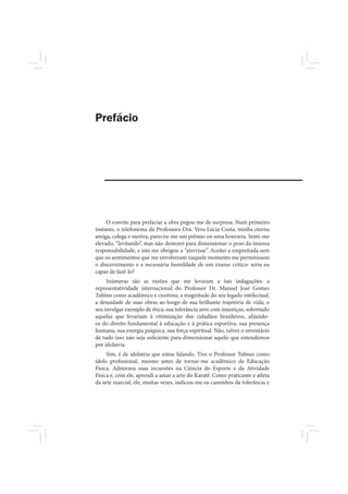 Prefácio




     O convite para prefaciar a obra pegou-me de surpresa. Num primeiro
instante, o telefonema da Professora Dra. Vera Lúcia Costa, minha eterna
amiga, colega e mestra, pareceu-me um prêmio ou uma honraria. Senti-me
elevado, “levitando”, mas não demorei para dimensionar o peso da imensa
responsabilidade, e isto me obrigou a “aterrisar”. Aceitei a empreitada sem
que os sentimentos que me envolveram naquele momento me permitissem
o discernimento e a necessária humildade de um exame crítico: seria eu
capaz de fazê-lo?
     Inúmeras são as razões que me levaram a tais indagações: a
representatividade internacional do Professor Dr. Manuel José Gomes
Tubino como acadêmico e cientista; a magnitude do seu legado intelectual;
a densidade de suas obras ao longo de sua brilhante trajetória de vida; o
seu invulgar exemplo de ética; sua tolerância zero com injustiças, sobretudo
aquelas que levariam à vitimização dos cidadãos brasileiros, alijando-
os do direito fundamental à educação e à prática esportiva; sua presença
humana, sua energia psíquica, sua força espiritual. Não, talvez o inventário
de tudo isso não seja suficiente para dimensionar aquilo que entendemos
por idolatria.
     Sim, é de idolatria que estou falando. Tive o Professor Tubino como
ídolo profissional, mesmo antes de tornar-me acadêmico de Educação
Física. Admirava suas incursões na Ciência do Esporte e da Atividade
Física e, com ele, aprendi a amar a arte do Karatê. Como praticante e atleta
da arte marcial, ele, muitas vezes, indicou-me os caminhos da tolerância e
 
