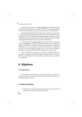 E STUDOS   BRASILEIROS SOBRE O ESPORTE




    Evidentemente que. durante o Esporte Moderno (de meados do século
XIX até aproximadamente os anos 80 do século XX), as competições/jogos
escolares foram disputadas sempre na perspectiva única do rendimento.
     Antes da definição de Esporte-Educação como uma das formas de exercício
do direito de todos às práticas esportivas, dividindo-o em Esporte Educacional
(para todos na escola) e Esporte Educacional (para aqueles com mais vocação e
possibilidades esportivas), o fato é que, no Brasil, começou a divisão de correntes
ao entendimento das diferenças entre essas duas manifestações.
    O entendimento do Esporte Escolar como um dos meios efetivos para
chegar-se à cidadania de crianças e adolescentes permitiu que as competições/
jogos escolares, mesmo disputadas em busca de uma importante vitória, não
perdessem de vista essa referência. Pode-se até afirmar que a chegada da
renovada concepção de Esporte Escolar mudou o foco dessa manifestação,
tornando-a mais compatível com os seus compromissos educacionais.
    Nesse documento, um dos aspectos de interesse é a descrição do processo
por que as competições estudantis brasileiras passaram, desde a década de
1960, nas suas inter-relações e interatuações com o Esporte na sua conexão
com a Educação.




II Objetivos
II.1 Objetivo geral


     Desenvolver criticamente, a partir da segunda metade do século XX, a
relação do Esporte com a Educação, registrando a extensão e influência nas
competições/jogos escolares.



II.2- Objetivos Especíﬁcos


       1. Desenvolver a evolução conceitual do Esporte com a Educação até
          chegar às manifestações do Esporte-Educação.

122
 