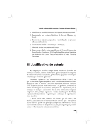 4º Estudo - Pesquisa e análise crítica sobre a relação do nexo esporte-educação...



    2. Estabelecer os períodos históricos do Esporte-Educação no Brasil.
    3. Relacionados aos períodos históricos do Esporte-Educação no
       Brasil:
    a) Descrever as experiências positivas e contribuições ao processo
       educacional brasileiro;
    b) Analisar criticamente a sua evolução e involução;
    c) Observar as suas relações internacionais.
    4. Descrever as relações entre os problemas de Desenvolvimento dos
       Jogos Escolares Brasileiros (JEBs) e a Política Educacional Brasileira
       nas suas conexões com o Esporte-Educação e os Jogos Escolares
       Nacionais.




III Justiﬁcativa do estudo
    As competições escolares sempre foram atividades relevantes na
formação dos jovens, embora, muitas vezes, apenas reproduziram o esporte
de rendimento entre os estudantes, praticamente apagando as vantagens
educativas que poderiam apresentar.
     Entretanto, a partir da Carta Internacional da UNESCO (1978), em
que foi ressaltada a prática esportiva pelos seus valores intrínsecos como
direitos de todas as pessoas, a discussão do Esporte na escola começou
a ser incrementada com muita intensidade. Leis, portarias, campanhas e
outras manifestações se sucederam, reforçando essa importância para a
formação de crianças e adolescentes. Até em nível internacional surgiram
congressos, livros, artigos, organismos e outras manifestações, discutindo
e apresentando experiências e sugestões para a utilização do Esporte como
meio educativo.
    O Brasil, desde 1985, instalou esse debate, que ora cresce, ora
decresce, de acordo com os interesses oficiais, uma vez que a rede pública
escolar é muito grande e as principais competições estudantis ou são de
responsabilidade estatal ou são patrocinadas, em grande parte, pelo governo
central e pelas secretarias estaduais e municipais.

                                                                                              123
 