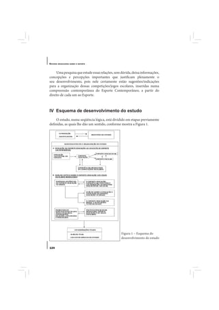 E STUDOS   BRASILEIROS SOBRE O ESPORTE




     Uma pesquisa que estude essas relações, sem dúvida, deixa informações,
concepções e percepções importantes que justificam plenamente o
seu desenvolvimento, pois nele certamente estão sugestões/indicações
para a organização dessas competições/jogos escolares, inseridas numa
compreensão contemporânea do Esporte Contemporâneo, a partir do
direito de cada um ao Esporte.



IV Esquema de desenvolvimento do estudo
     O estudo, numa seqüência lógica, está dividido em etapas previamente
definidas, as quais lhe dão um sentido, conforme mostra a Figura 1.




                                                 Figura 1 – Esquema do
                                                 desenvolvimento do estudo


124
 