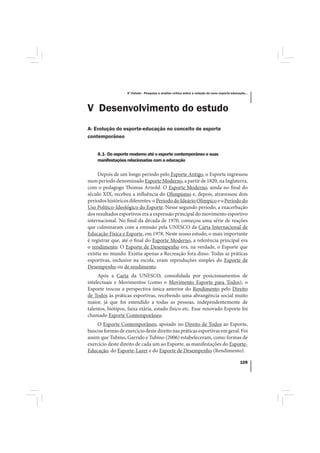 4º Estudo - Pesquisa e análise crítica sobre a relação do nexo esporte-educação...




V Desenvolvimento do estudo
A- Evolução do esporte-educação no conceito de esporte
contemporâneo


    A.1- Do esporte moderno até o esporte contemporâneo e suas
    manifestações relacionadas com a educação

     Depois de um longo período pelo Esporte Antigo, o Esporte ingressou
num período denominado Esporte Moderno, a partir de 1820, na Inglaterra,
com o pedagogo Thomas Arnold. O Esporte Moderno, ainda no final do
século XIX, recebeu a influência do Olimpismo e, depois, atravessou dois
períodos históricos diferentes: o Período do Ideário Olímpico e o Período do
Uso Político-Ideológico do Esporte. Nesse segundo período, a exacerbação
dos resultados esportivos era a expressão principal do movimento esportivo
internacional. No final da década de 1970, começou uma série de reações
que culminaram com a emissão pela UNESCO da Carta Internacional de
Educação Física e Esporte, em 1978. Neste nosso estudo, o mais importante
é registrar que, até o final do Esporte Moderno, a referência principal era
o rendimento. O Esporte de Desempenho era, na verdade, o Esporte que
existia no mundo. Existia apenas a Recreação fora disso. Todas as práticas
esportivas, inclusive na escola, eram reproduções simples do Esporte de
Desempenho ou de rendimento.
     Após a Carta da UNESCO, consolidada por posicionamentos de
intelectuais e Movimentos (como o Movimento Esporte para Todos), o
Esporte trocou a perspectiva única anterior do Rendimento pelo Direito
de Todos às práticas esportivas, recebendo uma abrangência social muito
maior, já que foi estendido a todas as pessoas, independentemente de
talentos, biótipos, faixa etária, estado físico etc. Esse renovado Esporte foi
chamado Esporte Contemporâneo.
    O Esporte Contemporâneo, apoiado no Direito de Todos ao Esporte,
buscou formas de exercício deste direito nas práticas esportivas em geral. Foi
assim que Tubino, Garrido e Tubino (2006) estabeleceram, como formas de
exercício deste direito de cada um ao Esporte, as manifestações do Esporte-
Educação, do Esporte-Lazer e do Esporte de Desempenho (Rendimento).

                                                                                               125
 