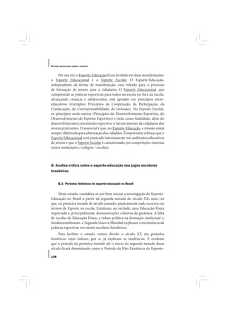 E STUDOS   BRASILEIROS SOBRE O ESPORTE




     Por sua vez, o Esporte-Educação ficou dividido em duas manifestações:
o Esporte Educacional e o Esporte Escolar. O Esporte-Educação,
independente da forma de manifestação, está voltado para o processo
de formação de jovens para a cidadania. O Esporte Educacional, que
compreende as práticas esportivas para todos na escola ou fora da escola,
alcançando crianças e adolescentes, está apoiado em princípios sócio-
educativos (exemplos: Princípios da Cooperação, da Participação, da
Coeducação, da Corresponsabilidade, da Inclusão). No Esporte Escolar,
os princípios serão outros (Princípios do Desenvolvimento Esportivo, do
Desenvolvimento do Espírito Esportivo) e terão como finalidade, além do
desenvolvimento/crescimento esportivo, o favorecimento da cidadania dos
jovens praticantes. O essencial é que, no Esporte-Educação, a missão esteja
sempre objetivada para a formação dos cidadãos. É importante reforçar que o
Esporte Educacional será praticado internamente nos ambientes educativos
de jovens e que o Esporte Escolar é caracterizado por competições externas
(entre instituições / colégios / escolas).



B- Análise crítica sobre o esporte-educação nos jogos escolares
brasileiros


       B.1- Períodos históricos do esporte-educação no Brasil

     Neste estudo, considera-se por bem iniciar a investigação do Esporte-
Educação no Brasil a partir da segunda metade do século XX, uma vez
que, na primeira metade do século passado, praticamente nada ocorreu em
termos de Esporte na escola. Existiram, na verdade, uma Educação Física
importada e, principalmente, demonstrações coletivas de ginástica. A falta
de escolas de Educação Física, a ênfase política na formação intelectual e,
fundamentalmente, a Segunda Guerra Mundial explicam a inexistência de
práticas esportivas nos meios escolares brasileiros.
     Para facilitar o estudo, vamos dividir o século XX em períodos
históricos cujas ênfases, por si, já explicam as tendências. É evidente
que o período da primeira metade até o início da segunda metade desse
século ficará denominado como o Período da Não-Existência do Esporte-

126
 