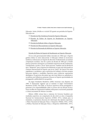 4º Estudo - Pesquisa e análise crítica sobre a relação do nexo esporte-educação...



Educação. Assim, dividiu-se o século XX quanto aos períodos do Esporte-
Educação em:
    1º) Período da Não-Existência Formal do Esporte-Educação;
    2º) Período da Ênfase do Esporte de Rendimento no Esporte-
        Educação;
    3º) Período da Reflexão Sobre o Esporte-Educação;
    4º) Período do Obscurantismo no Esporte-Educação;
    5º) Período da Retomada da Reflexão ao Esporte-Educação.


    Período da Ênfase do Esporte de Rendimento no Esporte-Educação
     Foi no ciclo governamental militar (iniciado em 1964) que o Esporte
ganhou ênfase no meio educacional. A Educação voltada no tecnicismo
também se referenciava no Esporte de alto nível. Evidentemente, já existiam
competições escolares, mas foi a partir da década de 1960 que o Estado
passou a priorizar a formação e os resultados esportivos de alto rendimento,
considerando a escola o “locus” desse processo. Também não há dúvida de
que o “despertar” para o Esporte de rendimento no país está relacionado ao
contexto internacional do Esporte, que já era “palco” da Guerra Fria entre
capitalismo e socialismo e que os governos do ocidente e do leste europeu
buscavam talentos e resultados esportivos para evidenciar supremacias
ideológicas. Os governos dos países que não eram líderes no capitalismo e
socialismo, por influência, passaram a buscar no Esporte oportunidades de
propaganda e publicidade de suas gestões.
     Os Jogos Estudantis Brasileiros (JEBs) iniciaram suas disputas em
1969. É interessante registrar que já existiam os Jogos Universitários
Brasileiros (JUBs). Nos JEBs, os técnicos esportivos foram prestigiados e
passaram a ter responsabilidades sobre os jovens sob sua direção técnica.
Essas escolhas de responsáveis também reforçaram o tecnicismo projetado
e a busca incessante de vitórias e recordes.
     Ribeiro (2006) retrata bem o interesse do Governo brasileiro por
resultados esportivos em competições de alto nível, ao citar a Campanha
Nacional do Esclarecimento Esportivo (CNED, 1971), voltada para os
estudantes, os primeiros discursos de valorização dos talentos esportivos,
o Plano Nacional de Educação Física e Desportos (PNED, 1976 a 1979),
a Política Nacional de Educação Física e Desportos (SEED/MEC, 1977),

                                                                                              127
 