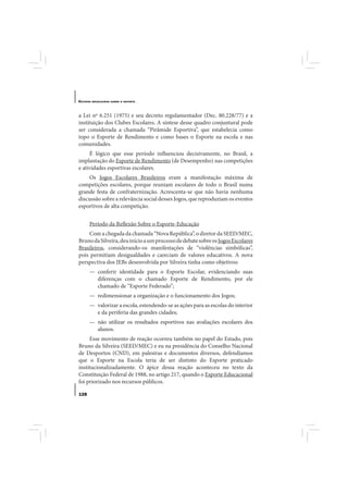 E STUDOS   BRASILEIROS SOBRE O ESPORTE




a Lei nº 6.251 (1975) e seu decreto regulamentador (Dec. 80.228/77) e a
instituição dos Clubes Escolares. A síntese desse quadro conjuntural pode
ser considerada a chamada “Pirâmide Esportiva”, que estabelecia como
topo o Esporte de Rendimento e como bases o Esporte na escola e nas
comunidades.
     É lógico que esse período influenciou decisivamente, no Brasil, a
implantação do Esporte de Rendimento (de Desempenho) nas competições
e atividades esportivas escolares.
    Os Jogos Escolares Brasileiros eram a manifestação máxima de
competições escolares, porque reuniam escolares de todo o Brasil numa
grande festa de confraternização. Acrescenta-se que não havia nenhuma
discussão sobre a relevância social desses Jogos, que reproduziam os eventos
esportivos de alta competição.


       Período da Reflexão Sobre o Esporte-Educação
    Com a chegada da chamada “Nova República”, o diretor da SEED/MEC,
Bruno da Silveira, deu início a um processo de debate sobre os Jogos Escolares
Brasileiros, considerando-os manifestações de “violências simbólicas”,
pois permitiam desigualdades e careciam de valores educativos. A nova
perspectiva dos JEBs desenvolvida por Silveira tinha como objetivos:
       — conferir identidade para o Esporte Escolar, evidenciando suas
         diferenças com o chamado Esporte de Rendimento, por ele
         chamado de “Esporte Federado”;
       — redimensionar a organização e o funcionamento dos Jogos;
       — valorizar a escola, estendendo-se as ações para as escolas do interior
         e da periferia das grandes cidades;
       — não utilizar os resultados esportivos nas avaliações escolares dos
         alunos.
     Esse movimento de reação ocorreu também no papel do Estado, pois
Bruno da Silveira (SEED/MEC) e eu na presidência do Conselho Nacional
de Desportos (CND), em palestras e documentos diversos, defendíamos
que o Esporte na Escola teria de ser distinto do Esporte praticado
institucionalizadamente. O ápice dessa reação aconteceu no texto da
Constituição Federal de 1988, no artigo 217, quando o Esporte Educacional
foi priorizado nos recursos públicos.

128
 