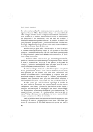 E STUDOS   BRASILEIROS SOBRE O ESPORTE




dos valores universais. Lembro-me de uma conversa, quando, entre outros
tópicos, o Professor Tubino chamou minha atenção para a importância de
saber “cavalgar os ventos”. Custei a compreender o sentido da lição e, muitas
vezes, incauto, caí da montaria, até assimilar que, diante do conhecimento
que adquirimos e da autoconfiança que por vezes nos acomete, é
imperativo despojarmo-nos da arrogância e do orgulho. Só assim, leves
como humanos, seremos homens e compreenderemos que o maior valor
da ciência é, paradoxalmente, ser efêmera e, por mais que a conheçamos,
somos hipossuficientes diante do Universo.
     Assimilada a lição, pude sentir o êxtase da brisa no rosto ao cavalgar
os ventos e ainda trago na minha história de vida, gravada na alma como
tatuagem, a importância de poder tê-lo tido como ídolo, como exemplo
de vida, como mestre e, para minha alegria, como companheiro de ideais,
como colega, como amigo.
     O Professor Tubino, com sua mais que envolvente personalidade,
professava e disseminava conhecimento por onde passasse. Tinha, durante
as lições, a jovialidade e a motivação de um aprendiz, a sagacidade do
cientista e a imperativa sensibilidade de quem procura os meios de tornar a
complexidade algo simples e inteligível a seus discípulos.
    A sentença de Edgar Morin, em Os Sete Saberes para a Educação do
Futuro, provavelmente traduz a forma como os mistérios circunscrevem
nossa passagem por este planeta: “Nós, seres vivos, constituímos uma
ninharia da diáspora cósmica, umas migalhas da existência solar, uma
germinação miúda da existência terrena”. O Professor Tubino entendeu,
enquanto esteve fisicamente entre nós, que nada poderia substituir a
plenitude da emoção que só a convivência com seus pares proporcionaria.
     A todos aqueles que, como eu, tiveram o privilégio de partilhar do
seu afeto familiar e profissional, não constitui tarefa das mais difíceis
compreender a felicidade e o prazer com que administrava seu tempo. A
propósito, bem me recordo de uma sentença que sempre repetia quando,
por algum motivo, reclamávamos da falta de tempo para as tarefas: “Eu
nunca tive tempo para nada e fiz e continuo a fazer tudo que a vida me
oferece”. Sábias palavras que nos conduziram, por vezes, a um exercício de
coragem e, sempre, a um esforço de superação.
     Na lição de Pedro Demo, em Dialética da Felicidade, temos uma pista
da tentativa de discernir a mixagem mágica entre prazer e felicidade: “Em
termos de componentes de felicidade, a pessoa, ao apreciar sua história

12
 