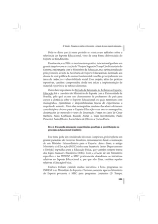 4º Estudo - Pesquisa e análise crítica sobre a relação do nexo esporte-educação...



     Pode-se dizer que já nesse período se reiniciavam reflexões sobre a
relevância do Esporte Educacional, visto de uma forma diferenciada do
Esporte de Rendimento.
     Finalmente, em 2004, o movimento esportivo educacional ganhou um
grande impulso com a criação do “Projeto Segundo Tempo”, do Ministério do
Esporte, em parceria com o Ministério da Educação, mas operacionalizado
pelo primeiro através da Secretaria de Esporte Educacional, destinado aos
alunos da rede pública do ensino fundamental e médio, principalmente em
áreas de carência e vulnerabilidade social. Esse projeto, além das práticas
esportivas, também compreendeu desde seu início a implementação de
material esportivo e de reforço alimentar.
     Outro fato importante do Período da Retomada da Reflexão ao Esporte-
Educação foi o convênio do Ministério do Esporte com a Universidade de
Brasília, pelo qual ocorre um chamamento de professores do país para
cursos a distância sobre o Esporte Educacional, os quais terminam com
monografias, permitindo e disponibilizando trocas de experiências a
respeito do assunto. Além das monografias, muitos educadores deixaram
contribuições efetivas para o Esporte-Educação com outras monografias,
dissertações de mestrado e teses de doutorado. Foram os casos de César
Barbieri, Paulo Corbucci, Ricardo Avelar e, mais recentemente, Paulo
Pimentel, Paulo Ribeiro, Lucia Maria de Oliveira e Carlos Doria.

    B.1.1- O esporte-educação: experiências positivas e contribuição no
    processo educacional brasileiro

     Este tema pode ser considerado dos mais complexos, pois explicita um
grande paradoxo do Governo brasileiro, remanescente desde a nomeação
de um Ministro Extraordinário para o Esporte. Antes disso, o antigo
Ministério da Educação (MEC) tinha uma Secretaria (antes Departamento
e Divisão) específica para a Educação Física, que também sempre tratou
dos Jogos Escolares Brasileiros (JEBs). Com a criação de um Ministério
específico e do INDESP, o MEC praticamente abandonou as iniciativas
relativas ao Esporte Educacional e, por que não dizer, também aquelas
relativas à Educação Física.
   Embora tenham existido muitas iniciativas e bons programas no
INDESP e no Ministério do Esporte e Turismo, somente agora o Ministério
do Esporte procurou o MEC para programas conjuntos (2º Tempo,

                                                                                              131
 