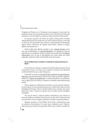 E STUDOS   BRASILEIROS SOBRE O ESPORTE




Programas a Distância etc.). Entretanto, essa integração é muito mais um
propósito do que um procedimento efetivo, pois o Ministério da Educação
permanece, nos seus objetivos e políticas, longe do Esporte Educacional.
     Os aspectos positivos da Prática do Esporte Educacional no Brasil,
independentemente das perspectivas de cada momento histórico, têm sido
as vivências dos praticantes, pois tiveram a oportunidade de internalizar
alguns valores intrínsecos do Esporte (auto-estima, respeito às regras,
espírito comunitário etc.).
    Numa análise bem objetiva, percebe-se que o Esporte-Escolar (como
uma das manifestações do Esporte-Educação) tem propiciado aspectos
importantes aos estudantes-atletas. O mesmo não se pode dizer do Esporte
Educacional, uma vez que as dificuldades nas escolas ainda não foram
superadas, conforme ainda será abordado neste documento.

       B.1.2- Análise sobre a evolução e involução do esporte-educação no
       Brasil

    Os períodos de evolução e involução do Esporte Educacional no Brasil
aconteceram muito em função dos contextos nacionais dos diferentes
momentos históricos que o país ultrapassou.
    Excluindo-se o primeiro Período da Não-Existência Formal do Esporte-
Educação, quando praticamente nada ocorreu, logo no período seguinte a
ênfase foi o Esporte de Rendimento. O contexto brasileiro era autoritário,
com a vigência do ciclo militar, e o esporte era tutelado e paternalizado pelo
Estado.
     Nessa conjuntura, a Educação era tecnicista e, até no exterior, o Esporte,
de forma geral, era incentivado pelos governos, objetivando realce nas suas
ideologias dominantes. Nunca é demais lembrar que o mundo vivia numa
guerra fria e que o Esporte era apenas mais um palco da luta ideológica
camuflada.
     No caso do Brasil, o Esporte ganhava importância, mas sempre na
busca de melhores resultados internacionais no alto nível. O esporte social
era irrelevante e nem conseguia noticiários na mídia e interesses políticos.
    Quando terminou o Ciclo Militar de Governo, o Brasil passou para
os caminhos democráticos. Foi nessa nova conjuntura que o Esporte-
Educação passou pela primeira grande reflexão, que incidiu, inicialmente,

132
 