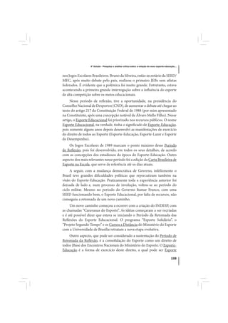 4º Estudo - Pesquisa e análise crítica sobre a relação do nexo esporte-educação...



nos Jogos Escolares Brasileiros. Bruno da Silveira, então secretário da SEED/
MEC, após muito debate pelo país, realizou o primeiro JEBs sem atletas
federados. É evidente que a polêmica foi muito grande. Entretanto, estava
acontecendo a primeira grande interrogação sobre a influência do esporte
de alta competição sobre os meios educacionais.
     Nesse período de reflexão, tive a oportunidade, na presidência do
Conselho Nacional de Desportos (CND), de aumentar o debate até chegar ao
texto do artigo 217 da Constituição Federal de 1988 (por mim apresentado
na Constituinte, após uma concepção notável de Álvaro Mello Filho). Nesse
artigo, o Esporte Educacional foi priorizado nos recursos públicos. O nome
Esporte Educacional, na verdade, tinha o significado de Esporte-Educação,
pois somente alguns anos depois desenvolvi as manifestações de exercício
do direito de todos ao Esporte (Esporte-Educação, Esporte-Lazer e Esporte
de Desempenho).
    Os Jogos Escolares de 1989 marcam o ponto máximo desse Período
de Reflexão, pois foi desenvolvido, em todos os seus detalhes, de acordo
com as concepções dos estudiosos da época do Esporte-Educação. Outro
aspecto dos mais relevantes nesse período foi a edição da Carta Brasileira de
Esporte na Escola, que serve de referência até os dias atuais.
     A seguir, com a mudança democrática de Governo, infelizmente o
Brasil teve grandes dificuldades políticas que repercutiram também na
visão do Esporte-Educação. Praticamente toda a experiência anterior foi
deixada de lado e, num processo de involução, voltou-se ao período do
ciclo militar. Mesmo no período do Governo Itamar Franco, com uma
SEED funcionando bem, o Esporte Educacional, por falta de recursos, não
conseguiu a retomada de um novo caminho.
     Um novo caminho começou a ocorrer com a criação do INDESP, com
as chamadas “Caravanas do Esporte”. As idéias começaram a ser recriadas
e é até possível dizer que estava se iniciando o Período da Retomada das
Reflexões do Esporte Educacional. O programa “Esporte Solidário”, o
“Projeto Segundo Tempo” e os Cursos a Distância do Ministério do Esporte
com a Universidade de Brasília retratam a nova etapa evolutiva.
    Outro aspecto, que pode ser considerado a sustentação do Período de
Retomada da Reflexão, é a consolidação do Esporte como um direito de
todos (Base dos Encontros Nacionais do Ministério do Esporte. O Esporte-
Educação é a forma de exercício deste direito, a qual pode ser Esporte

                                                                                               133
 