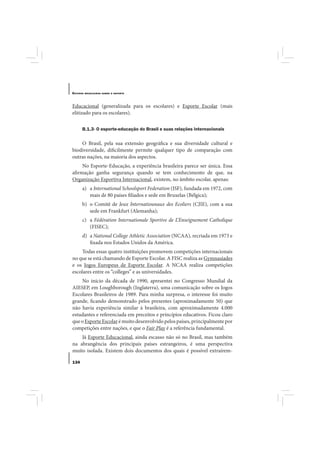 E STUDOS   BRASILEIROS SOBRE O ESPORTE




Educacional (generalizada para os escolares) e Esporte Escolar (mais
elitizado para os escolares).

       B.1.3- O esporte-educação do Brasil e suas relações internacionais

    O Brasil, pela sua extensão geográfica e sua diversidade cultural e
biodiversidade, dificilmente permite qualquer tipo de comparação com
outras nações, na maioria dos aspectos.
     No Esporte-Educação, a experiência brasileira parece ser única. Essa
afirmação ganha segurança quando se tem conhecimento de que, na
Organização Esportiva Internacional, existem, no âmbito escolar, apenas:
       a) a International Schoolsport Federation (ISF), fundada em 1972, com
          mais de 80 países filiados e sede em Bruxelas (Bélgica);
       b) o Comitê de Jeux Internatiounaux des Ecoliers (CJIE), com a sua
          sede em Frankfurt (Alemanha);
       c) a Fédération Internationale Sportive de L’Enseignement Catholique
          (FISEC);
       d) a National College Athletic Association (NCAA), recriada em 1973 e
          fixada nos Estados Unidos da América.
    Todas essas quatro instituições promovem competições internacionais
no que se está chamando de Esporte Escolar. A FISC realiza as Gymnasíades
e os Jogos Europeus de Esporte Escolar. A NCAA realiza competições
escolares entre os “colleges” e as universidades.
    No início da década de 1990, apresentei no Congresso Mundial da
AIESEP, em Loughborough (Inglaterra), uma comunicação sobre os Jogos
Escolares Brasileiros de 1989. Para minha surpresa, o interesse foi muito
grande, ficando demonstrado pelos presentes (aproximadamente 50) que
não havia experiência similar à brasileira, com aproximadamente 4.000
estudantes e referenciada em preceitos e princípios educativos. Ficou claro
que o Esporte Escolar é muito desenvolvido pelos países, principalmente por
competições entre nações, e que o Fair Play é a referência fundamental.
    Já Esporte Educacional, ainda escasso não só no Brasil, mas também
na abrangência dos principais países estrangeiros, é uma perspectiva
muito isolada. Existem dois documentos dos quais é possível extraírem-

134
 
