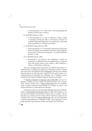 E STUDOS   BRASILEIROS SOBRE O ESPORTE




              — na Recomendação nº 10 → deve haver outras possibilidades de
                Esporte em horas extra-escolares;
       b) II MINEPS (Moscou, 1988)
              — na Recomendação nº 5 → que se melhorem o lugar, o papel
                e o prestígio da Educação Física e do Esporte na escola e na
                sociedade, dedicando importância nos programas e colocando
                pessoal qualificado e instalações necessárias;
       c) III MINEPS (Punta Del Este, 1999)
              — na Recomendação nº 2 → é reiterada a importância da Educação
                Física e do Esporte como elementos essenciais e parte integrante
                do processo de Educação Permanente e de desenvolvimento
                humano e social;
       d) IV MINEPS (Atenas, 2004)
              — Recomenda-se aos governos que estabeleçam vínculos de
                cooperação e colaboração entre as atividades físicas e o Esporte,
                bem como outros setores, como a Saúde, o Meio Ambiente, a
                Cultura, o Patrimônio e a Educação.
     Após essa passagem pelas Declarações da UNESCO, percebem-se o
enaltecimento e a exaltação do Esporte nos conteúdos escolares. O Brasil,
que tomou parte e foi signatário dessas Declarações, pelo que já foi relatado
neste documento, já tem expressivas experiências em jogos escolares e no
estabelecimento de programas que combinam com a realidade social e
cultural do país (Esporte Solidário, Segundo Tempo, por exemplo).
    O Manifesto Mundial da Educação Física FIEP 2000, por sua vez,
dedicou o capítulo X para as relações da Educação Física com o Esporte.
Nessa citação, esclarece que o Esporte Educacional deve ser entendido
como as práticas esportivas desenvolvidas nos sistemas de ensino e em
formas sistemáticas e assistemáticas de educação.
     Finalmente, no Brasil, o Conselho Federal de Educação Física (CONFEF)
editou a Carta Brasileira de Educação Física em 2000, referenciando-se nos
principais documentos internacionais. Nessa Carta, no artigo 6, item d,
preconiza que a Educação Física tenha práticas esportivas e jogos em seu
conteúdo, sob a forma de Esporte Educacional, que não deve reproduzir
o Esporte de Rendimento no ambiente escolar e deve apresentar-se com
regras específicas que permitam atender a princípios sócio-educativos.

136
 