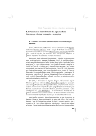 4º Estudo - Pesquisa e análise crítica sobre a relação do nexo esporte-educação...



B.2- Problemas de desenvolvimento dos jogos escolares:
informações, relações, concepções e percepções



    B.2.1- Política educacional brasileira, esporte-educação e os jogos
    escolares

     Como já foi descrito, o Ministério da Educação afastou-se do Esporte,
inclusive do Esporte-Educação, desde a criação do INDESP. Essa afirmação
é confirmada ao verificar-se que, no Plano Nacional de Educação, aprovado
pela Lei nº 10.172/2001, em nenhuma linha faz qualquer referência às
práticas esportivas em ambientes escolares brasileiros.
     Entretanto, desde o Ministério do Esporte e Turismo, foi desenvolvida
uma versão de Política Nacional do Esporte (2001), da qual fui redator e
relator, a pedido do ministro Carlos Melles. Nessa Política, na Seção “Ações
Operativas”, o Esporte Educacional é conceituado de acordo com a Lei nº
9.615 (Lei Zico), de 24/3/1988, art. 3º, inciso I. Observa-se que a Lei Zico, em
consonância com o artigo 217 da Constituição Federal de 1988, denomina
por Esporte Educacional o que estou chamando, neste estudo, de Esporte-
Educação. Foram defendidas, nessa Política, campanha e elaboração de
programas específicos de Esporte Educacional (Esporte-Educação) por
todo o país. O Esporte Escolar é indicado para fazer parte de competições
nacionais, estaduais e municipais.
     Em 2005, o Ministério do Esporte, dirigido pelo ministro Agnelo
Queiroz, aprovou e editou a Política Nacional do Esporte, na qual, após
uma retrospectiva histórica do Esporte brasileiro, compreendendo inclusive
os JEBs, descreveu um conjunto de ações que podem ser desenvolvidas pelo
Esporte. Depois, foram formulados objetivos, princípios, diretrizes e ações
estratégicas. Nas Ações Estratégicas, a nº 6 estabelece o oferecimento de
práticas esportivas educacionais, de lazer e de alto rendimento, destacando-
se a necessidade de populações em situação de vulnerabilidade social.
    Pelo quadro exposto, é possível perceber que, no que diz respeito ao
Esporte-Educação, essa manifestação faz parte da Política Nacional do
Esporte e não da Política Educacional do país. É possível perceber que a
concepção de Esporte-Educação, com suas divisões Esporte Educacional
e Esporte Escolar, está consolidada nas ações do Governo. Por outro lado,

                                                                                               137
 