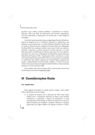 E STUDOS   BRASILEIROS SOBRE O ESPORTE




percebe-se que, embora existam trabalhos e experiências no Esporte-
Educação, falta uma Rede de Informações que permita comparações,
troca de experiências e informações, de acordo com o atual estágio da
tecnologia.
     Uma observação importante é que os antigos Jogos Escolares Brasileiros,
depois da chegada da Lei nº 10.264/01, chamada Lei Agnelo-Piva, que
destinou um percentual para o Comitê Olímpico Brasileiro (COB) para
ser usado no Esporte Escolar, mudaram de denominação para Olimpíadas
Escolares/JEBs. Essa mudança também marca uma revisão nos objetivos,
passando a fomentar as práticas esportivas com fins educativos e sociais,
além de permitir a identificação de talentos esportivos. Por esses objetivos,
renovados, fica claro que as Olimpíadas Escolares/JEBs, promovidas pelo
Ministério do Esporte, COB e Organizações Globo, constituem-se como
uma manifestação de Esporte Escolar. Outra nova característica consolidada
é a substituição das seleções regionais por escolas/colégios campeões dos
estados, compreendendo escolas privadas e públicas. A divisão em faixas
etárias é mais uma inovação nos Jogos Escolares Brasileiros. Essas mudanças
passaram a ocorrer a partir de 2005.
   Numa análise crítica das inovações, pode-se afirmar que ocorreu uma
modernização em termos de Esporte Escolar.




VI Considerações ﬁnais
VI.1 Análise ﬁnal


     Pelos registros levantados no estudo, pode-se chegar a uma análise
crítica, distribuída nos itens a seguir.
       1) As relações do Esporte com a Educação até 1985 foram muito
          tímidas, pois a competições esportivas escolares, nesse período,
          limitaram-se a reproduzir o esporte de rendimento. A causa
          principal dessa linha adotada no Esporte Escolar deve-se muito ao
          apelo sistemático por medalhas e campeões (talentos) e à atuação
          equivocada dos órgãos públicos do Esporte (inclusive o MEC),

138
 