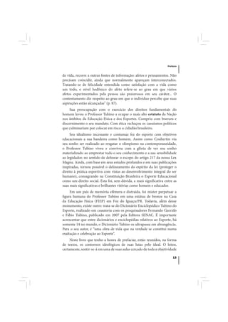 Prefácio



de vida, recorre a outras fontes de informação: afetos e pensamentos. Não
precisam coincidir, ainda que normalmente apareçam interconectados.
Tratando-se de felicidade entendida como satisfação com a vida como
um todo, o nível hedônico do afeto refere-se ao grau em que vários
afetos experimentados pela pessoa são prazerosos em seu caráter... O
contentamento diz respeito ao grau em que o indivíduo percebe que suas
aspirações estão alcançadas” (p. 87).
     Sua preocupação com o exercício dos direitos fundamentais do
homem levou o Professor Tubino a ocupar o mais alto estatuto da Nação
nos âmbitos da Educação Física e dos Esportes. Cumpriu com bravura e
discernimento o seu mandato. Com ética rechaçou os casuísmos políticos
que culminariam por colocar em risco o cidadão brasileiro.
     Seu idealismo incessante e contumaz fez do esporte com objetivos
educacionais a sua bandeira como homem. Assim como Coubertin viu
seu sonho ser realizado ao resgatar o olimpismo na contemporaneidade,
o Professor Tubino viveu e conviveu com a glória de ver seu sonho
materializado ao emprestar todo o seu conhecimento e a sua sensibilidade
ao legislador, no sentido de delinear o escopo do artigo 217 da nossa Lex
Magna. Ainda, com base em seus estudos profundos e em suas publicações
inspiradas, tornou possível o delineamento do espírito da lei (proteger o
direito à prática esportiva com vistas ao desenvolvimento integral do ser
humano), consagrando na Constituição Brasileira o Esporte Educacional
como um direito social. Esta foi, sem dúvida, a mais significativa entre as
suas mais significativas e brilhantes vitórias como homem e educador.
     Em um país de memória efêmera e distraída, foi mister perpetuar a
figura humana do Professor Tubino em uma estátua de bronze na Casa
da Educação Física (FIEP) em Foz do Iguaçu/PR. Todavia, além desse
monumento, existe outro: trata-se do Dicionário Enciclopédico Tubino do
Esporte, realizado em coautoria com os pesquisadores Fernando Garrido
e Fábio Tubino, publicado em 2007 pela Editora SENAC. É importante
acrescentar que entre dicionários e enciclopédias relativos ao Esporte, há
somente 14 no mundo, o Dicionário Tubino os ultrapassa em abrangência.
Para o seu autor, é “uma obra de vida que na verdade se constitui numa
exaltação e celebração ao Esporte”.
     Neste livro que tenho a honra de prefaciar, estão reunidos, na forma
de textos, os contornos ideológicos de suas lutas pelo ideal. O leitor,
certamente, sentir-se-á em uma de suas aulas cercado de toda a objetividade

                                                                         13
 
