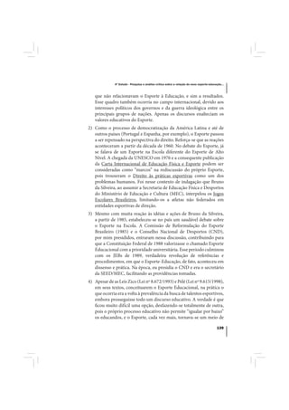 4º Estudo - Pesquisa e análise crítica sobre a relação do nexo esporte-educação...



   que não relacionavam o Esporte à Educação, e sim a resultados.
   Esse quadro também ocorria no campo internacional, devido aos
   interesses políticos dos governos e da guerra ideológica entre os
   principais grupos de nações. Apenas os discursos enalteciam os
   valores educativos do Esporte.
2) Como o processo de democratização da América Latina e até de
   outros países (Portugal e Espanha, por exemplo), o Esporte passou
   a ser repensado na perspectiva do direito. Reforça-se que as reações
   aconteceram a partir da década de 1960. No debate do Esporte, já
   se falava de um Esporte na Escola diferente do Esporte de Alto
   Nível. A chegada da UNESCO em 1976 e a consequente publicação
   da Carta Internacional de Educação Física e Esporte podem ser
   consideradas como “marcos” na rediscussão do próprio Esporte,
   pois trouxeram o Direito às práticas esportivas como um dos
   problemas humanos. Foi nesse contexto de indagação que Bruno
   da Silveira, ao assumir a Secretaria de Educação Física e Desportos
   do Ministério de Educação e Cultura (MEC), interpelou os Jogos
   Escolares Brasileiros, limitando-os a atletas não federados em
   entidades esportivas de direção.
3) Mesmo com muita reação às idéias e ações de Bruno da Silveira,
   a partir de 1985, estabeleceu-se no país um saudável debate sobre
   o Esporte na Escola. A Comissão de Reformulação do Esporte
   Brasileiro (1985) e o Conselho Nacional de Desportos (CND),
   por mim presididos, entraram nessa discussão, contribuindo para
   que a Constituição Federal de 1988 valorizasse o chamado Esporte
   Educacional com a prioridade universitária. Esse período culminou
   com os JEBs de 1989, verdadeira revolução de referências e
   procedimentos, em que o Esporte-Educação, de fato, aconteceu em
   dissenso e prática. Na época, eu presidia o CND e era o secretário
   da SEED/MEC, facilitando as providências tomadas.
4) Apesar de as Leis Zico (Lei nº 8.672/1993) e Pelé (Lei nº 9.615/1998),
   em seus textos, conceituarem o Esporte Educacional, na prática o
   que ocorria era a volta à prevalência da busca de talentos esportivos,
   embora prosseguisse todo um discurso educativo. A verdade é que
   ficou muito difícil uma opção, desfazendo-se totalmente de outra,
   pois o próprio processo educativo não permite “igualar por baixo”
   os educandos, e o Esporte, cada vez mais, tornava-se um meio de

                                                                                          139
 