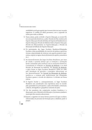 E STUDOS   BRASILEIROS SOBRE O ESPORTE




              mobilidade social para aqueles que tivessem êxito em suas vocações
              esportivas. O conflito de idéias permanece com a expressão de
              razões para todas as defesas.
       5) Numa síntese, pode-se dividir o Esporte-Educação, no século XX,
          em cinco períodos históricos, a saber: Período da Não-existência do
          Esporte-Educação; Período da Ênfase do Esporte de Rendimento no
          Esporte-Educação; Período da Reflexão Sobre o Esporte-Educação;
          Período do Obscurantismo no Esporte-Educação, e Período da
          Retomada da Reflexão do Esporte-Educação.
       6) Os participantes dos Jogos Escolares Brasileiros/Olimpíadas
          Escolares, pelas possibilidades de exercício de práticas esportivas,
          tiveram a oportunidade de vivências com aspectos positivos (auto-
          estima, respeito às regras, desenvolvimento do espírito comunitário
          etc.).
       7) No desenvolvimento dos Jogos Escolares Brasileiros, por meio
          do estudo, é possível afirmar que as evoluções e involuções
          foram constatadas pela coerência com os momentos históricos.
          Constataram-se evoluções no Período da Reflexão e no atual
          Período da Retomada da Reflexão. No Período da Reflexão,
          o ápice foram os Jogos Escolares Brasileiros (JEBs) de 1989,
          pela introdução de preceitos e princípios educacionais no
          seu desenvolvimento. No Período da Retomada da Reflexão,
          justifica-se a evolução pela modernização das Olimpíadas
          Escolares quanto à revisão de objetivos e à divisão em faixas
          etárias.
       8) O Esporte Escolar e, consequentemente, os Jogos Escolares
          Brasileiros são considerados uma experiência única no mundo:
          pela quantidade de participantes e pelas diversidades contextuais,
          culturais, demográficas e geográficas (extensão do país).
       9) Um dos paradoxos das competições escolares brasileiras é a
          dissociação com o Ministério da Educação e Secretarias estaduais e
          municipais dos assuntos educacionais.
       10) Quanto a sugestões de outras formas possíveis de jogos escolares,
           referenciadas em processos de formação para a cidadania, pode-se
           propor:

140
 