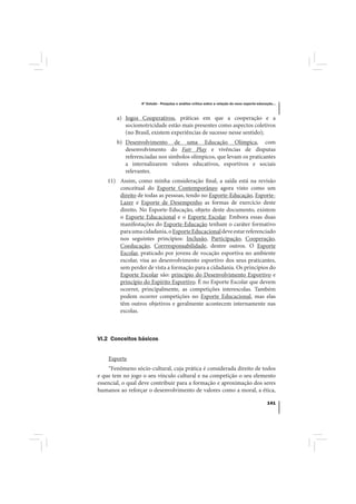 4º Estudo - Pesquisa e análise crítica sobre a relação do nexo esporte-educação...



       a) Jogos Cooperativos, práticas em que a cooperação e a
          sociomotricidade estão mais presentes como aspectos coletivos
          (no Brasil, existem experiências de sucesso nesse sentido);
       b) Desenvolvimento de uma Educação Olímpica, com
          desenvolvimento do Fair Play e vivências de disputas
          referenciadas nos símbolos olímpicos, que levam os praticantes
          a internalizarem valores educativos, esportivos e sociais
          relevantes.
    11) Assim, como minha consideração final, a saída está na revisão
        conceitual do Esporte Contemporâneo agora visto como um
        direito de todas as pessoas, tendo no Esporte-Educação, Esporte-
        Lazer e Esporte de Desempenho as formas de exercício deste
        direito. No Esporte-Educação, objeto deste documento, existem
        o Esporte Educacional e o Esporte Escolar. Embora essas duas
        manifestações do Esporte-Educação tenham o caráter formativo
        para uma cidadania, o Esporte Educacional deve estar referenciado
        nos seguintes princípios: Inclusão, Participação, Cooperação,
        Coeducação, Corrresponsabilidade, dentre outros. O Esporte
        Escolar, praticado por jovens de vocação esportiva no ambiente
        escolar, visa ao desenvolvimento esportivo dos seus praticantes,
        sem perder de vista a formação para a cidadania. Os princípios do
        Esporte Escolar são: princípio do Desenvolvimento Esportivo e
        princípio do Espírito Esportivo. É no Esporte Escolar que devem
        ocorrer, principalmente, as competições interescolas. Também
        podem ocorrer competições no Esporte Educacional, mas elas
        têm outros objetivos e geralmente acontecem internamente nas
        escolas.



VI.2 Conceitos básicos


    Esporte
    “Fenômeno sócio-cultural, cuja prática é considerada direito de todos
e que tem no jogo o seu vínculo cultural e na competição o seu elemento
essencial, o qual deve contribuir para a formação e aproximação dos seres
humanos ao reforçar o desenvolvimento de valores como a moral, a ética,

                                                                                              141
 