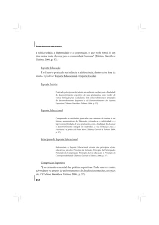 E STUDOS   BRASILEIROS SOBRE O ESPORTE




a solidariedade, a fraternidade e a cooperação, o que pode torná-lo um
dos meios mais eficazes para a comunidade humana” (Tubino, Garrido e
Tubino, 2006, p. 37).


       Esporte-Educação
    É o Esporte praticado na infância e adolescência, dentro e/ou fora da
escola, e pode ser Esporte Educacional e Esporte Escolar.


       Esporte Escolar

                             Praticado pelos jovens de talento no ambiente escolar, com a finalidade
                             de desenvolvimento esportivo de seus praticantes, sem perder de
                             vista a formação para a cidadania. Tem como referência os princípios
                             do Desenvolvimento Esportivo e do Desenvolvimento do Espírito
                             Esportivo (Tubino, Garrido e Tubino, 2006, p. 37).


       Esporte Educacional

                             Compreende as atividades praticadas nos sistemas de ensino e em
                             formas assistemáticas de Educação, evitando-se a seletividade e a
                             hipercompetitividade de seus praticantes, com a finalidade de alcançar
                             o desenvolvimento integral do indivíduo, a sua formação para a
                             cidadania e a prática do lazer ativo (Tubino, Garrido e Tubino, 2006,
                             p. 37).


       Princípios do Esporte Educacional

                             Referenciam o Esporte Educacional através dos princípios sócio-
                             educativos, são eles: Princípio da Inclusão; Princípio da Participação;
                             Princípio da Cooperação; Princípio da Co-educação; e Princípio da
                             Corresponsabilidade (Tubino, Garrido e Tubino, 2006, p. 37).


       Competição Esportiva
     “É o elemento essencial das práticas esportivas. Pode ocorrer contra
adversários ou através de enfrentamentos de desafios (montanhas, recordes
etc.)” (Tubino, Garrido e Tubino, 2006, p. 37).

142
 