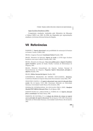 4º Estudo - Pesquisa e análise crítica sobre a relação do nexo esporte-educação...



     Jogos Escolares Brasileiros (JEBs)
     Competições estudantis, instituídas pelo Ministério da Educação
e Cultura (MEC) em 1989. Os JEBs são disputados por representações
estaduais e já tiveram diversas formas de disputa.




VII Referências
BARBIERI, C. Esporte educacional: uma possibilidade de restauração do humano
no homem. Canoas: ULBRA, 2001.
BRASIL, Congresso Nacional. Constituição Federal. Brasília: 1988.
BRASIL, Ministério da Educação. Esporte na escola: os XVIII Jogos Escolares
brasileiros como marco reflexivo. Brasília: MEC, 1989.
BRASIL, Ministério da Educação. Uma nova política para o desporto brasileiro:
esporte brasileiro: questão de Estado. Brasília: Comissão de Reformulação do
Desporto, 1985.
BRASIL, Ministério Extraordinário dos Esportes. Instituto Nacional de
Desenvolvimento do Desporto. Programa Esporte Educacional; princípios e
objetivos. Brasília: 1995.
BRASIL. Política Nacional do Esporte. Brasília: 2005.
CONFERÊNCIA BRASILEIRA DE ESPORTE EDUCACIONAL. Memórias:
Conferência Brasileira de Esporte Educacional. Rio de Janeiro: Gama Filho, 1996.
DESSUPOIO CHAVES, A. O esporte educacional como meio de educação física
escolar. Rio de Janeiro: UCB, 2006. Dissertação (Mestrado em Motricidade
Humana), Universidade Castelo Branco, Rio de Janeiro, 2006.
FEDERAÇÃO INTERNACIONAL DE EDUCAÇÃO FÍSICA (FIEP). Manifesto
Mundial FIEP 2000 da Educação Física. Foz de Iguaçu: 2000.
PARENTE FILHO, M. S.; MELO FILHO, A.; TUBINO, M. J. G. Esporte, educação
física e constituição. São Paulo: Ibrasa, 1989.
PIMENTEL DE OLIVEIRA, P. S. A relação dos direitos da criança no esporte
com os princípios do esporte educacional. Rio de Janeiro: UCB, 2005. Dissertação
(Mestrado em Motricidade Humana), Universidade Castelo Branco, Rio de Janeiro,
2005.

                                                                                                143
 