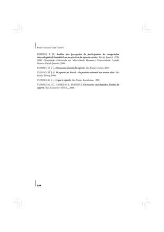 E STUDOS   BRASILEIROS SOBRE O ESPORTE




RIBEIRO, P. H. Análise das percepções de participantes de competições
intercolegiais de handebol na perspectiva do esporte escolar. Rio de Janeiro UCB,
2006. Dissertação (Mestrado em Motricidade Humana), Universidade Castelo
Branco, Rio de Janeiro, 2006.
TUBINO, M. J. G. Dimensões sociais do esporte. São Paulo: Cortez, 2001.
TUBINO, M. J. G. O esporte no Brasil – do período colonial aos nossos dias. São
Paulo: Ibrasa, 1996.
TUBINO, M. J. G. O que é esporte. São Paulo: Brasiliense, 1999.
TUBINO, M. J. G.; GARRIDO, F.; TUBINO, F. Dicionário enciclopédico Tubino do
esporte. Rio de Janeiro: SENAC, 2006.




144
 