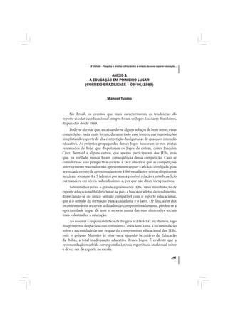 4º Estudo - Pesquisa e análise crítica sobre a relação do nexo esporte-educação...



                            ANEXO 1
                 A EDUCAÇÃO EM PRIMEIRO LUGAR
               (CORREIO BRAZILIENSE – 09/06/1989)


                                 Manoel Tubino



    No Brasil, os eventos que mais caracterizaram as tendências do
esporte escolar ou educacional sempre foram os Jogos Escolares Brasileiros,
disputados desde 1969.
     Pode-se afirmar que, excetuando-se alguns soluços de bom senso, essas
competições nada mais foram, durante todo esse tempo, que reproduções
simplistas do esporte de alta competição desfiguradas de qualquer intenção
educativa. As próprias propagandas desses Jogos basearam-se nos atletas
renomados de hoje, que disputaram os Jogos de ontem, como Joaquim
Cruz, Bernard e alguns outros, que apenas participaram dos JEBs, mas
que, na verdade, nunca foram conseqüência dessa competição. Caso se
considerasse essa perspectiva correta, é fácil observar que as competições
anteriormente realizadas não apresentaram sequer a eficácia divulgada, pois
se em cada evento de aproximadamente 4.000 estudantes-atletas disputantes
surgiram somente 4 a 5 talentos por ano, a possível relação custo/benefício
permaneceu em níveis reduzidíssimos e, por que não dizer, inexpressivos.
    Salvo melhor juízo, o grande equívoco dos JEBs como manifestação de
esporte educacional foi direcionar-se para a busca de atletas de rendimento,
divorciando-se do único sentido compatível com o esporte educacional,
que é o sentido da formação para a cidadania e o lazer. De fato, além dos
incomensuráveis recursos utilizados descompromissadamente, perdeu-se a
oportunidade ímpar de usar o esporte numa das suas dimensões sociais
mais valorizadas: a educação.
    Ao assumir a responsabilidade de dirigir a SEED/MEC, recebemos, logo
nos primeiros despachos com o ministro Carlos Sant’Anna, a recomendação
sobre a necessidade de um resgate do compromisso educacional dos JEBs,
pois o próprio Ministro já observara, quando Secretário de Educação
da Bahia, a total inadequação educativa desses Jogos. É evidente que a
recomendação recebida correspondia à nossa experiência intelectual sobre
o dever-ser do esporte na escola.

                                                                                              147
 