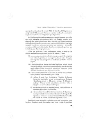 4º Estudo - Pesquisa e análise crítica sobre a relação do nexo esporte-educação...



a perspectiva educacional do esporte (Melo de Carvalho, 1987), prescreveu
a imprescindibilidade de envolverem-se os jovens nas funções de direção e
no processo decisório das competições que disputaram.
     O Princípio da Integração será seguido através de uma das inovações
que serão realizadas após as competições por Estados, quando serão
desenvolvidas outras competições, agora não mais por Estados, mas com
os estudantes misturados, promovendo-se a constituição de novos grupos,
nos quais esses jovens terão de se apresentar uns aos outros e se entender
sob a necessidade e a iminência das decisões estratégicas desportivas que
tomarão para as disputas programadas.
     Além dos princípios acima sintetizados, outras ocorrências de
relevância educativa comporão este quadro de mudança, como:
    1) uma premiação que, sem perder de vista o pressuposto da conquista,
       será realizada, premiando-se as equipes situadas até o 4º lugar e
       mais aquelas que conseguirem os melhores resultados em suas
       regiões;
    2) o impedimento de atletas campeões brasileiros juvenis ou de
       seleções brasileiras competirem com estudantes que não estejam
       neste estágio atlético, o que seria a repetição mais uma vez da
       violência muitas vezes ocorrida anteriormente;
    3) a busca de uma efetividade na discussão do esporte educacional no
       Brasil por meio de três manifestações, a saber:
        a) a edição de uma Carta Brasileira de Princípios do Esporte
           Escolar, em elaboração, a qual será amplamente divulgada
           e distribuída durante os JEBs com a intenção de difundir as
           mudanças efetuadas e abrir uma reflexão proveitosa sobre os
           princípios do esporte educacional no país;
        b) uma avaliação dos JEBs por especialistas, condizente com os
           princípios de referência estabelecidos;
        c) o desenvolvimento da I Conferência Brasileira do Esporte na
           Escola, permitindo à comunidade educacional a divulgação das
           experiências estaduais e as discussões naturalmente provocadas
           pela tomada do sentido educativo no esporte da escola.
    Finalmente, pode-se concluir, preliminarmente, que os próximos Jogos
Escolares Brasileiros serão disputados tendo como estação de partida a

                                                                                              149
 