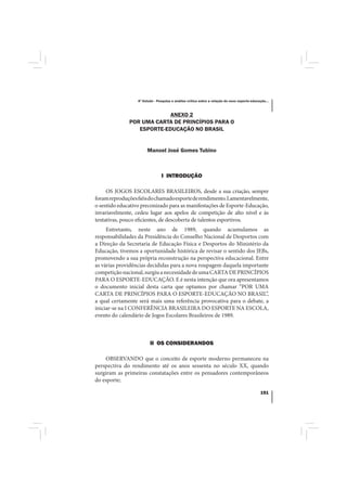 4º Estudo - Pesquisa e análise crítica sobre a relação do nexo esporte-educação...



                           ANEXO 2
              POR UMA CARTA DE PRINCÍPIOS PARA O
                 ESPORTE-EDUCAÇÃO NO BRASIL


                       Manoel José Gomes Tubino



                                I INTRODUÇÃO

     OS JOGOS ESCOLARES BRASILEIROS, desde a sua criação, sempre
foram reproduções fiéis do chamado esporte de rendimento. Lamentavelmente,
o sentido educativo preconizado para as manifestações de Esporte-Educação,
invariavelmente, cedeu lugar aos apelos de competição de alto nível e às
tentativas, pouco eficientes, de descoberta de talentos esportivos.
     Entretanto, neste ano de 1989, quando acumulamos as
responsabilidades da Presidência do Conselho Nacional de Desportos com
a Direção da Secretaria de Educação Física e Desportos do Ministério da
Educação, tivemos a oportunidade histórica de revisar o sentido dos JEBs,
promovendo a sua própria reconstrução na perspectiva educacional. Entre
as várias providências decididas para a nova roupagem daquela importante
competição nacional, surgiu a necessidade de uma CARTA DE PRINCÍPIOS
PARA O ESPORTE-EDUCAÇÃO. E é nesta intenção que ora apresentamos
o documento inicial desta carta que optamos por chamar “POR UMA
CARTA DE PRINCÍPIOS PARA O ESPORTE-EDUCAÇÃO NO BRASIL”,
a qual certamente será mais uma referência provocativa para o debate, a
iniciar-se na I CONFERÊNCIA BRASILEIRA DO ESPORTE NA ESCOLA,
evento do calendário de Jogos Escolares Brasileiros de 1989.



                         II OS CONSIDERANDOS

    OBSERVANDO que o conceito de esporte moderno permaneceu na
perspectiva do rendimento até os anos sessenta no século XX, quando
surgiram as primeiras constatações entre os pensadores contemporâneos
do esporte;

                                                                                              151
 