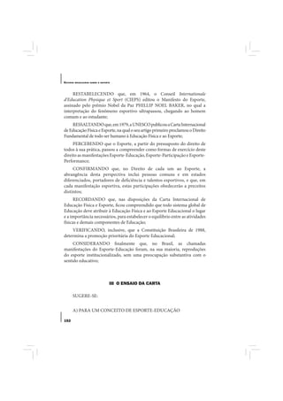 E STUDOS   BRASILEIROS SOBRE O ESPORTE




     RESTABELECENDO que, em 1964, o Conseil Internationale
d’Education Physique et Sport (CIEPS) editou o Manifesto do Esporte,
assinado pelo prêmio Nobel da Paz PHILLIP NOEL BAKER, no qual a
interpretação do fenômeno esportivo ultrapassou, chegando ao homem
comum e ao estudante;
    RESSALTANDO que, em 1979, a UNESCO publicou a Carta Internacional
de Educação Física e Esporte, na qual o seu artigo primeiro proclamou o Direito
Fundamental de todo ser humano à Educação Física e ao Esporte;
     PERCEBENDO que o Esporte, a partir do pressuposto do direito de
todos à sua prática, passou a compreender como formas de exercício deste
direito as manifestações Esporte-Educação, Esporte-Participação e Esporte-
Performance;
     CONFIRMANDO que, no Direito de cada um ao Esporte, a
abrangência desta perspectiva inclui pessoas comuns e em estados
diferenciados, portadores de deficiência e talentos esportivos, e que, em
cada manifestação esportiva, estas participações obedecerão a preceitos
distintos;
     RECORDANDO que, nas disposições da Carta Internacional de
Educação Física e Esporte, ficou compreendido que todo sistema global de
Educação deve atribuir à Educação Física e ao Esporte Educacional o lugar
e a importância necessários, para estabelecer o equilíbrio entre as atividades
físicas e demais componentes de Educação;
    VERIFICANDO, inclusive, que a Constituição Brasileira de 1988,
determina a promoção prioritária do Esporte Educacional;
     CONSIDERANDO finalmente que, no Brasil, as chamadas
manifestações do Esporte-Educação foram, na sua maioria, reproduções
do esporte institucionalizado, sem uma preocupação substantiva com o
sentido educativo;



                                     III O ENSAIO DA CARTA

       SUGERE-SE:


       A) PARA UM CONCEITO DE ESPORTE-EDUCAÇÃO

152
 