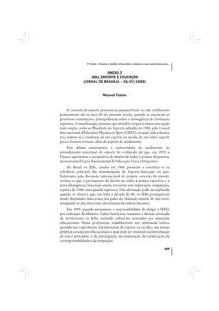 4º Estudo - Pesquisa e análise crítica sobre a relação do nexo esporte-educação...



                             ANEXO 3
                    JEBs, ESPORTE E EDUCAÇÃO
                (JORNAL DE BRASÍLIA – 28/07/1989)


                                 Manoel Tubino



     O conceito de esporte permaneceu perspectivado no alto rendimento
praticamente até os anos 60 do presente século, quando se iniciaram as
primeiras contestações, principalmente sobre a abrangência do fenômeno
esportivo. A manifestação pioneira, que abordou o esporte numa concepção
mais ampla, coube ao Manifesto do Esporte, editado em 1964, pelo Conseil
Internationale d’Education Physique et Sport (CIEPS), no qual, pela primeira
vez, relatou-se a existência de um esporte na escola, de um outro esporte
para o homem comum, além do esporte de rendimento.
    Este debate contestatório à exclusividade do rendimento no
entendimento conceitual do esporte foi evoluindo até que, em 1979, a
Unesco apresentou a perspectiva do direito de todos à prática desportiva,
na memorável Carta Internacional de Educação Física e Desportos.
     No Brasil, os JEBs, criados em 1969, passaram a constituir-se na
referência principal das manifestações do Esporte-Educação no país.
Entretanto, pela discussão internacional do próprio conceito de esporte,
verifica-se que o pressuposto do direito de todos à prática esportiva e a
nova abrangência, bem mais ampla, tornavam esta importante competição,
a partir de 1980, num grande equívoco. Esta afirmação pode ser explicada
quando se observa que, em toda a década de 80, os JEBs prosseguiram
sendo disputados mais como um palco do chamado esporte de alto nível,
renegando os preceitos mais elementares da ordem educativa.
     Em 1989, quando assumimos a responsabilidade de dirigir a SEED,
por indicação do Ministro Carlos Sant’Anna, tomamos a decisão arriscada
de revolucionar os JEBs, tentando colocá-los norteados por intenções
educacionais. Nesta perspectiva, estabelecemos um referencial teórico
apoiado nas experiências internacionais de esporte na escola e nas nossas
próprias concepções educacionais, o qual pode ser resumido na interatuação
de cinco princípios: o da participação, da cooperação, da coeducação, da
corresponsabilidade e da integração.

                                                                                              155
 