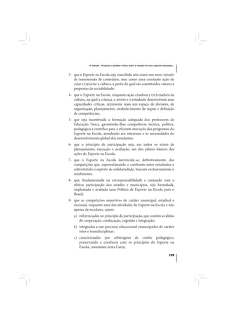 4º Estudo - Pesquisa e análise crítica sobre a relação do nexo esporte-educação...



3- que o Esporte na Escola seja concebido não como um mero veículo
   de transmissão de conteúdos, mas como uma constante ação de
   criar e (re)criar a cultura, a partir da qual são constituídos valores e
   propostas de sociabilidade;
4- que o Esporte na Escola, enquanto ação criadora e (re)criadora da
   cultura, na qual a criança, o jovem e o estudante desenvolvam suas
   capacidades críticas, represente mais um espaço de decisões, de
   organização, planejamento, estabelecimento de regras e definição
   de competências;
5- que seja incentivada a formação adequada dos professores de
   Educação Física, garantindo-lhes competência técnica, política,
   pedagógica e científica para a eficiente execução dos programas do
   Esporte na Escola, atendendo aos interesses e às necessidades do
   desenvolvimento global dos estudantes;
6- que o princípio de participação seja, em todos os níveis de
   planejamento, execução e avaliação, um dos pilares básicos das
   ações do Esporte na Escola;
7- que o Esporte na Escola desvincule-se, definitivamente, das
   competições que, superestimando o confronto entre estudantes e
   subvertendo o espírito de solidariedade, buscam exclusivamente o
   rendimento;
8- que, fundamentada na corresponsabilidade e contando com a
   efetiva participação dos estados e municípios, seja formulada,
   implantada e avaliada uma Política de Esporte na Escola para o
   Brasil;
9- que as competições esportivas de caráter municipal, estadual e
   nacional, enquanto uma das atividades do Esporte na Escola e não
   apenas de escolares, sejam:
   a) referenciadas no princípio da participação, que contém as idéias
      de cooperação, coeducação, cogestão e integração;
   b) integradas a um processo educacional emancipador de caráter
      inter e transdisciplinar;
   c) caracterizadas por arbitragens de cunho pedagógico,
      preservando a coerência com os princípios do Esporte na
      Escola, constantes nesta Carta;

                                                                                          159
 