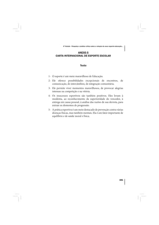 4º Estudo - Pesquisa e análise crítica sobre a relação do nexo esporte-educação...



                      ANEXO 5
      CARTA INTERNACIONAL DE ESPORTE ESCOLAR


                                    Texto



1- O esporte é um meio maravilhoso de Educação.
2- Ele oferece possibilidades excepcionais de encontros, de
   comunicação, de intercâmbios, de integração comunitária.
3- Ele permite viver momentos maravilhosos, de provocar alegrias
   intensas na competição e na vitória.
4- Os insucessos esportivos são também positivos. Eles levam à
   modéstia, ao reconhecimento da superioridade do vencedor, à
   entrega em causa pessoal, à análise das razões de sua derrota, para
   extrair os elementos de progressão.
5- A prática esportiva é um meio destacado de prevenção contra várias
   doenças físicas, mas também mentais. Ela é um fator importante de
   equilíbrio e de saúde moral e física.




                                                                                         161
 