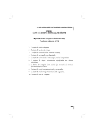 4º Estudo - Pesquisa e análise crítica sobre a relação do nexo esporte-educação...



                       ANEXO 6
      CARTA DOS DIREITOS DA CRIANÇA NO ESPORTE


        (Aprovada no 10º Congresso Internacional do
                Panathlon, Avignone, 1995)



1- O direito de praticar Esporte.
2- O direito de se divertir e jogar.
3- O direito de usufruir de um ambiente saudável.
4- O direito de ser tratada com dignidade.
5- O direito de ser rodeada e treinada por pessoas competentes.
6- O direito de seguir treinamentos apropriados aos ritmos
   individuais.
7- O direito de competir com jovens que possuem as mesmas
   possibilidades de sucesso.
8- O direito de participar de competições apropriadas.
9- O direito de praticar esporte com absoluta segurança.
10- O direito de não ser campeão.




                                                                                          163
 