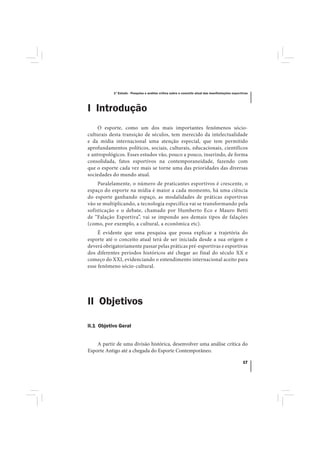 1º Estudo - Pesquisa e análise crítica sobre o conceito atual das manifestações esportivas




I Introdução
     O esporte, como um dos mais importantes fenômenos sócio-
culturais desta transição de séculos, tem merecido da intelectualidade
e da mídia internacional uma atenção especial, que tem permitido
aprofundamentos políticos, sociais, culturais, educacionais, científicos
e antropológicos. Esses estudos vão, pouco a pouco, inserindo, de forma
consolidada, fatos esportivos na contemporaneidade, fazendo com
que o esporte cada vez mais se torne uma das prioridades das diversas
sociedades do mundo atual.
     Paralelamente, o número de praticantes esportivos é crescente, o
espaço do esporte na mídia é maior a cada momento, há uma ciência
do esporte ganhando espaço, as modalidades de práticas esportivas
vão se multiplicando, a tecnologia específica vai se transformando pela
sofisticação e o debate, chamado por Humberto Eco e Mauro Betti
de “Falação Esportiva”, vai se impondo aos demais tipos de falações
(como, por exemplo, a cultural, a econômica etc).
     É evidente que uma pesquisa que possa explicar a trajetória do
esporte até o conceito atual terá de ser iniciada desde a sua origem e
deverá obrigatoriamente passar pelas práticas pré-esportivas e esportivas
dos diferentes períodos históricos até chegar ao final do século XX e
começo do XXI, evidenciando o entendimento internacional aceito para
esse fenômeno sócio-cultural.




II Objetivos

II.1 Objetivo Geral


    A partir de uma divisão histórica, desenvolver uma análise crítica do
Esporte Antigo até a chegada do Esporte Contemporâneo.

                                                                                                 17
 