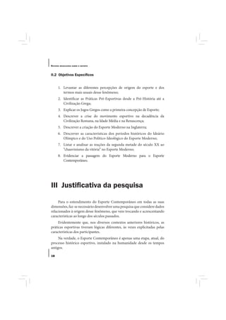 E STUDOS   BRASILEIROS SOBRE O ESPORTE




II.2 Objetivos Especíﬁcos


       1. Levantar as diferentes percepções de origem do esporte e dos
          termos mais usuais desse fenômeno;
       2. Identificar as Práticas Pré-Esportivas desde a Pré-História até a
          Civilização Grega;
       3. Explicar os Jogos Gregos como a primeira concepção de Esporte;
       4. Descrever a crise do movimento esportivo na decadência da
          Civilização Romana, na Idade Média e na Renascença;
       5. Descrever a criação do Esporte Moderno na Inglaterra;
       6. Descrever as características dos períodos históricos do Ideário
          Olímpico e do Uso Político-Ideológico do Esporte Moderno;
       7. Listar e analisar as reações da segunda metade do século XX ao
          “chauvinismo da vitória” no Esporte Moderno;
       8. Evidenciar a passagem do Esporte Moderno para o Esporte
          Contemporâneo.




III Justiﬁcativa da pesquisa

     Para o entendimento do Esporte Contemporâneo em todas as suas
dimensões, faz-se necessário desenvolver uma pesquisa que considere dados
relacionados à origem desse fenômeno, que veio trocando e acrescentando
características ao longo dos séculos passados.
     Evidentemente que, nos diversos contextos anteriores históricos, as
práticas esportivas tiveram lógicas diferentes, às vezes explicitadas pelas
características dos participantes.
     Na verdade, o Esporte Contemporâneo é apenas uma etapa, atual, do
processo histórico esportivo, instalado na humanidade desde os tempos
antigos.

18
 
